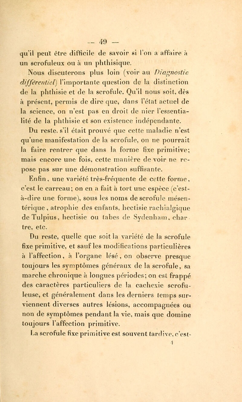 qu'il peut être difficile de savoir si l'on a affaire h un scrofuleux ou à un phthisique. Nous discuterons plus loin (voir au Diagnostic différentiel) l'importante question de la distinction de la phthisie et de la scrofule. Qu'il nous soit, dès à présent, permis de dire que, dans l'état actuel de la science, on n'est pas en droit de nier l'essentia- lité de la phthisie et son existence indépendante. Du reste, s'il était prouvé que cette maladie n'est qu'une manifestation de la scrofule, on ne pourrait la faire rentrer que dans la forme fixe primitive; mais encore une fois, cette manière de voir ne re- pose pas sur une démonstration suffisante. Enfin, une variété très-fréquente de cette forme, c'est le carreau; on en a fait à tort une espèce (c'est- à-dire une forme), sous les noms de scrofule mésen- térique , atrophie des enfants, hectisie rachialgique deTulpius, hectisie ou tabès de Sycîenham, char tre, etc. Du reste, quelle que soit la variété de la scrofule fixe primitive, et sauf les modifications particulières à l'affection, à l'organe lésé, on observe presque toujours les symptômes généraux de la scrofule, sa marche chronique à longues périodes; on est frappé des caractères particuliers de la cachexie scrofu- leuse, et généralement dans les derniers temps sur- viennent diverses autres lésions, accompagnées ou non de symptômes pendant la vie, mais que domine toujours l'affection primitive. La scrofule fixe primitive est souvent tardive, c'est-