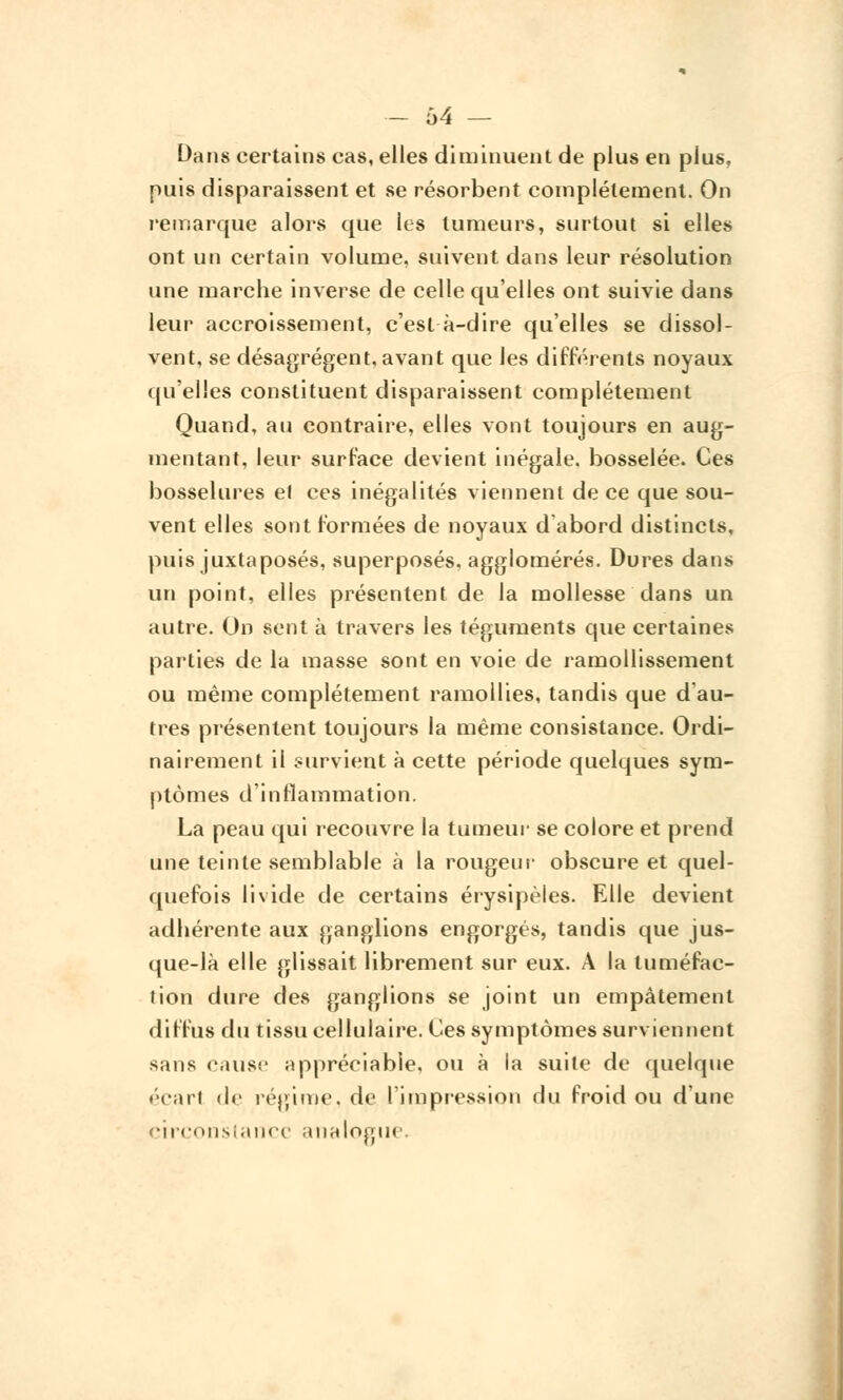 — 64 — Dans certains cas, elles diminuent de plus en plus, puis disparaissent et se résorbent complètement. On remarque alors que les tumeurs, surtout si elles ont un certain volume, suivent dans leur résolution une marche inverse de celle qu'elles ont suivie dans leur accroissement, c'est à-dire qu'elles se dissol- vent, se désagrègent, avant que les différents noyaux qu'elles constituent disparaissent complètement Quand, au contraire, elles vont toujours en aug- mentant, leur surface devient inégale, bosselée. Ces bosselures el ces inégalités viennent de ce que sou- vent elles sont formées de noyaux d abord distincts, puis juxtaposés, superposés, agglomérés. Dures dans un point, elles présentent de la mollesse dans un autre. On sent à travers les téguments que certaines parties de la masse sont en voie de ramollissement ou même complètement ramollies, tandis que d'au- tres présentent toujours la même consistance. Ordi- nairement il survient à cette période quelques sym- ptômes d'inflammation. La peau qui recouvre la tumeur se colore et prend une teinte semblable à la rougeur obscure et quel- quefois livide de certains érysipèles. Elle devient adhérente aux ganglions engorgés, tandis que jus- que-là elle glissait librement sur eux. A la tuméfac- tion dure des ganglions se joint un empâtement diffus du tissu cellulaire. Ces symptômes surviennent sans cause appréciable, ou à la suite de quelque • cari de régime, de l'impression du froid ou d'une circonstance analogue