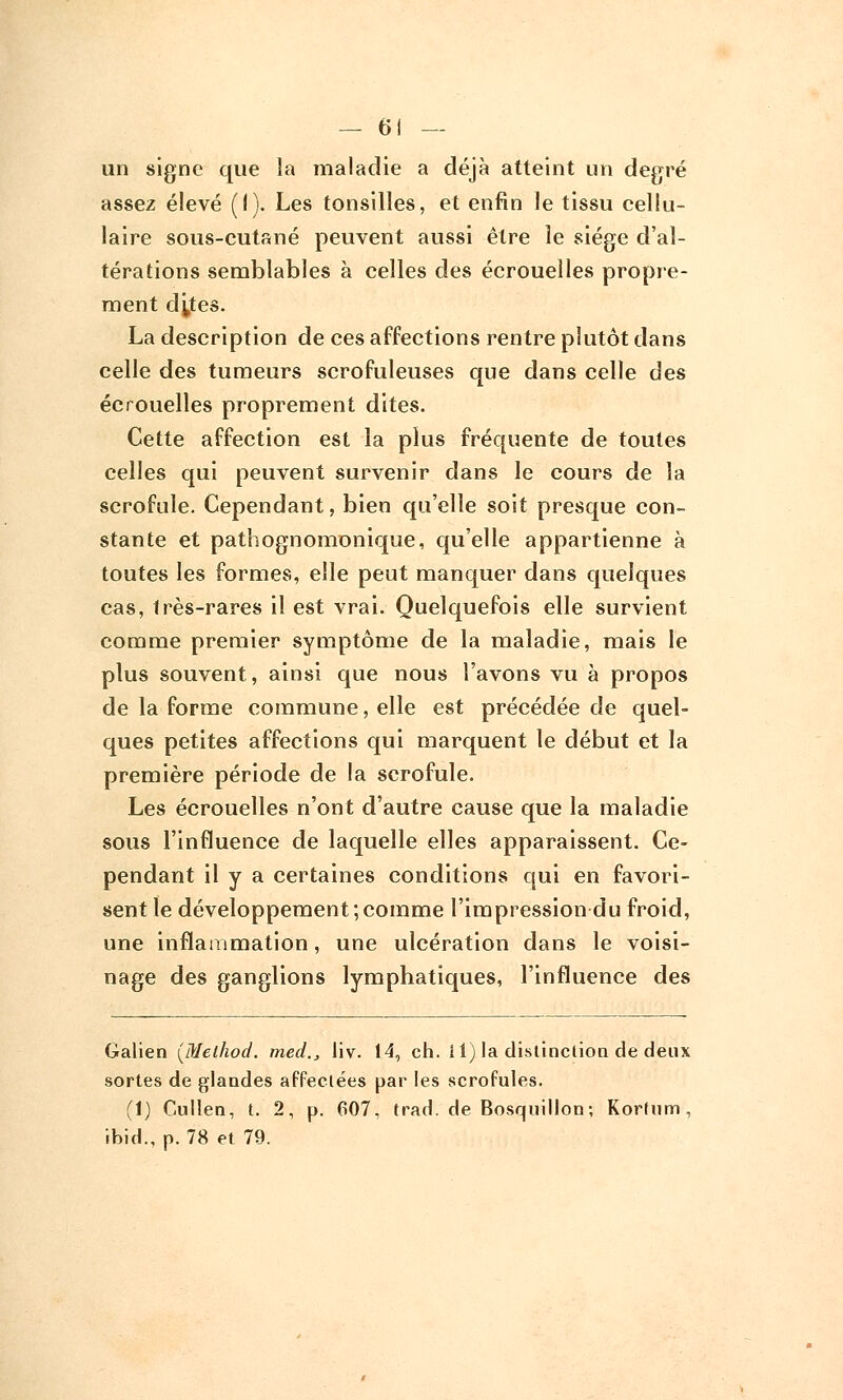 un signe que la maladie a déjà atteint un degré assez élevé (I). Les tonsilles, et enfin le tissu cellu- laire sous-cutané peuvent aussi être le siège d'al- térations semblables à celles des écrouelles propre- ment dj,tes. La description de ces affections rentre plutôt dans celle des tumeurs scrofuleuses que dans celle des écrouelles proprement dites. Cette affection est la plus fréquente de toutes celles qui peuvent survenir dans le cours de la scrofule. Cependant, bien qu'elle soit presque con- stante et pathognomonique, qu'elle appartienne à toutes les formes, elle peut manquer dans quelques cas, très-rares il est vrai. Quelquefois elle survient comme premier symptôme de la maladie, mais le plus souvent, ainsi que nous l'avons vu à propos de la forme commune, elle est précédée de quel- ques petites affections qui marquent le début et la première période de la scrofule. Les écrouelles n'ont d'autre cause que la maladie sous l'influence de laquelle elles apparaissent. Ce- pendant il y a certaines conditions qui en favori- sent le développement;comme l'impression du froid, une inflammation, une ulcération dans le voisi- nage des ganglions lymphatiques, l'influence des Galien (Melhod. med., liv. 14, ch. il) la distinction de deux sortes de glandes affectées par les scrofules. (1) Cullen, t. 2, p. 607, trad. de Bosquillon; Kortum, ibid., p. 78 et 79.