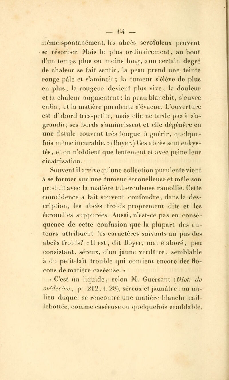 — 04 — même spontanément, les abcès scrofuleux peuvent se résorber. Mais le plus ordinairement, au bout d'un temps plus ou moins long, «un certain degré de chaleur se fait sentir, la peau prend une teinte rouge pâle et s'amincit; la tumeur s'élève de plus en plus, la rougeur devient plus vive, la douleur et la chaleur augmentent; la peau blanchit, s'ouvre enfin , et la matière purulente s'évacue. L'ouverture est d'abord très-petite, mais elle ne tarde pas à s'a- grandir; ses bords s'amincissent et elle dégénère en une fistule souvent très-longue à guérir, quelque- fois même incurable. » (Boyer.) Ces abcès sont enkys- tés, et on n'obtient que lentement et avec peine leur cicatrisation. Souvent il arrive qu'une collection purulente vient à se former sur une tumeur écrouelleuseet mêle son produit avec la matière tuberculeuse ramollie. Celte coïncidence a fait souvent confondre, dans la des- cription, les abcès froids proprement dits et les écrouelles suppurées. Aussi, n'est-ce pas en consé- quence de cette confusion que la plupart des au- teurs attribuent les caractères suivants au pus des abcès froids? «Il est, dit Boyer, mal élaboré, peu consistant, séreux, d'un jaune verdâtre, semblable à du petit-lait trouble qui contient encore des flo- cons de matière caséeuse. » «C'est un liquide, selon M. Guersant [Die!, de médecine , p. 212, t. 28), séreux et jaunâtre, au mi- lieu duquel se rencontre une matière blanche cail- lebottée, comme caséeuse ou quelquefois semblable.