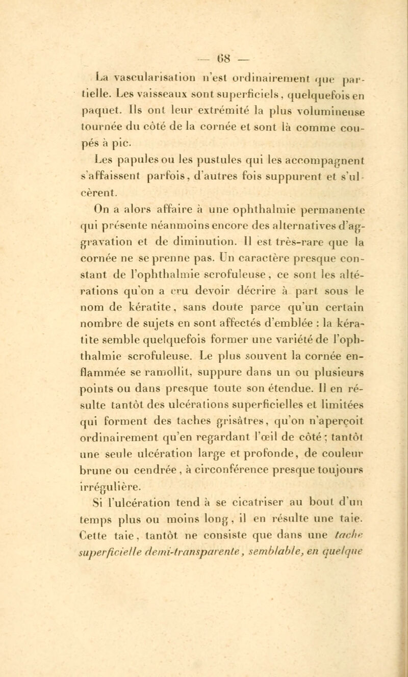 — 1)8 — La vascularisalion n'est ordinairement que par- tielle. Les vaisseaux sont superficiels, quelquefois en paquet. Ils ont leur extrémité la plus volumineuse tournée du côté de la cornée et sont là comme cou- pés à pic. Les papules ou les pustules qui les accompagnent s'affaissent parfois, d'autres fois suppurent et s'ul- cèrent. On a alors affaire à une ophthalmie permanente qui présente néanmoins encore des alternatives d'ag- gravation et de diminution. 11 est très-rare que la cornée ne se prenne pas. Un caractère presque con- stant de l'ophthalmie scrofuleuse, ce sont les alté- rations qu'on a cru devoir décrire à part sous le nom de kératite, sans doute parce qu'un certain nombre de sujets en sont affectés d'emblée : la kéra- tite semble quelquefois former une variété de l'oph- thalmie scrofuleuse. Le plus souvent la cornée en- flammée se ramollit, suppure dans un ou plusieurs points ou dans presque toute son étendue. Il en ré- sulte tantôt des ulcérations superficielles et limitées qui forment des taches grisâtres, qu'on n'aperçoit ordinairement qu'en regardant l'œil de côté: tantôi une seule ulcération large et profonde, de couleur brune ou cendrée , à circonférence presque toujours irrégulière. Si l'ulcération tend à se cicatriser au bout d'un temps plus ou moins long, il en résulte une taie. Cette taie, tantôt ne consiste que dans une tachr superficielle demi-transparente, semblable, en quelque