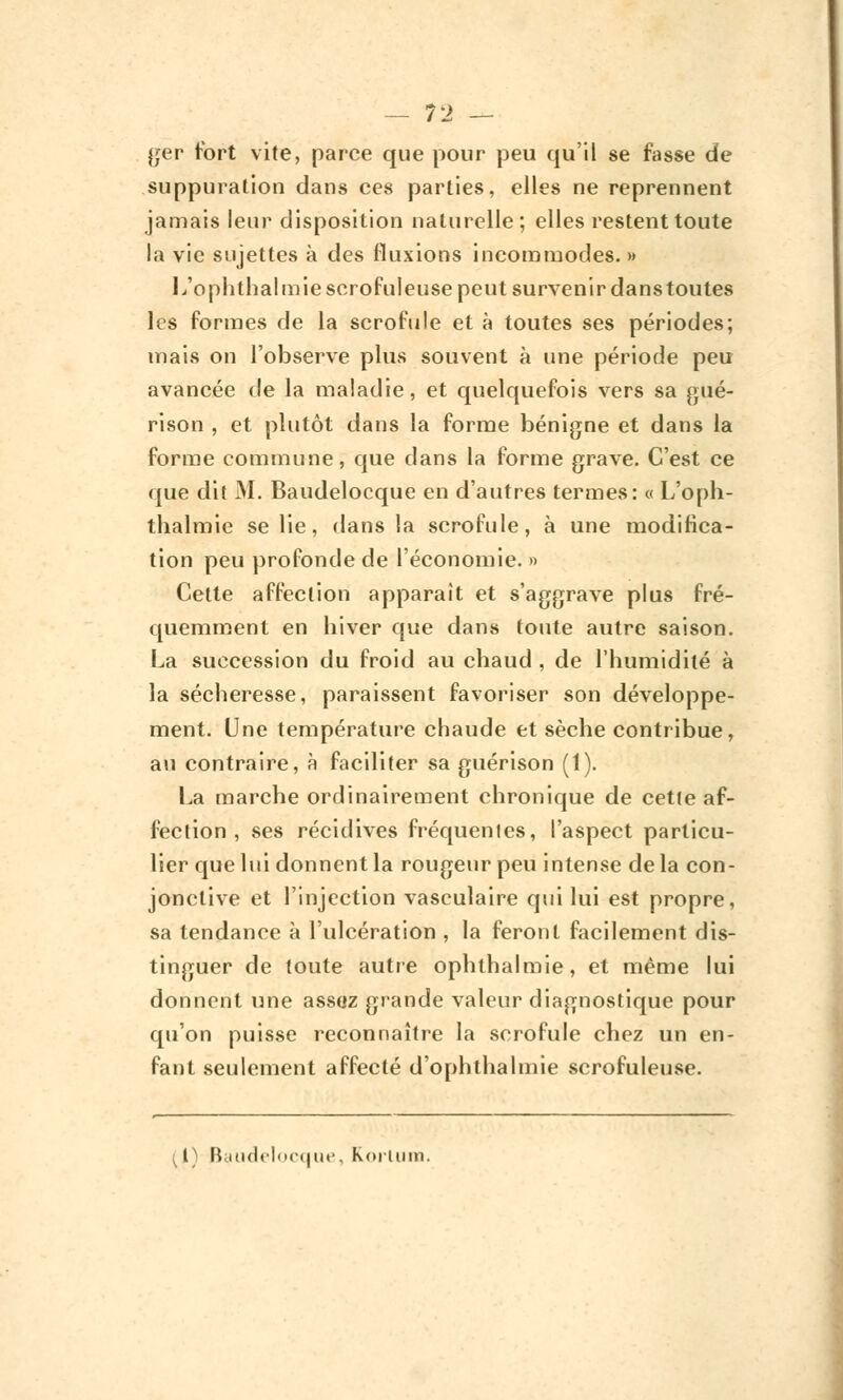 jjer fort vite, parce que pour peu qu'il se fasse de suppuration dans ces parties, elles ne reprennent jamais leur disposition naturelle; elles restent toute la vie sujettes à des fluxions incommodes. » L'opli thaï m iescrofuleuse peut survenir dans toutes les formes de la scrofule et à toutes ses périodes; mais on l'observe plus souvent à une période peu avancée de la maladie, et quelquefois vers sa gué- rison , et plutôt dans la forme bénigne et dans la forme commune, que dans la forme grave. C'est ce que dit M. Baudelocque en d'autres termes: « L'oph- thalmie se lie, dans la scrofule, à une modifica- tion peu profonde de l'économie. » Cette affection apparaît et s'aggrave plus fré- quemment en hiver que dans toute autre saison. La succession du froid au chaud , de l'humidité à la sécheresse, paraissent favoriser son développe- ment. Une température chaude et sèche contribue, au contraire, à faciliter sa guérison (1). La marche ordinairement chronique de cette af- fection , ses récidives fréquentes, l'aspect particu- lier que lui donnent la rougeur peu intense de la con- jonctive et l'injection vasculaire qui lui est propre, sa tendance à l'ulcération , la feront facilement dis- tinguer de toute autre ophthalmie, et même lui donnent une assoz grande valeur diagnostique pour qu'on puisse reconnaître la scrofule chez un en- fant seulement affecté d'ophthalmie scrofuleuse. ( l) Baudelocque, koiiinn.