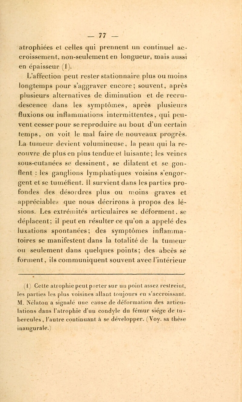 atrophiées et celles qui prennent un continuel ac- croissement, non-seulement en longueur, mais aussi en épaisseur (1). L'affection peut rester stationnaire plus ou moins longtemps pour s'aggraver encore; souvent, après plusieurs alternatives de diminution et de recru- descence dans les symptômes, après plusieurs fluxions ou inflammations intermittentes, qui peu- vent cesser pour se reproduire au bout d'un certain temps, on voit le mal faire de nouveaux progrès. La tumeur devient volumineuse, la peau qui la re- couvre de plus en plus tendue et luisante; les veines sous-cutanées se dessinent, se dilatent et se gon- flent : les ganglions lymphatiques voisins s'engor- gent et se tuméfient. 11 survient dans les parties pro- fondes des désordres plus ou moins graves et appréciables que nous décrirons à propos des lé- sions. Les extrémités articulaires se déforment, se déplacent; il peut en résulter ce qu'on a appelé des luxations spontanées; des symptômes inflamma- toires se manifestent dans la totalité de la tumeur ou seulement dans quelques points; des abcès se forment, ils communiquent souvent avec l'intérieur (1) Cette atrophie peut porter sur uu point assez restreint, les parties les plus voisines allant toujours en s'accroissanl. M. Nélaton a signalé une cause de déformation des articu- lations dans l'atrophie d'un condyle du fémur siège de tu- bercules, l'autre continuant à se développer. (Voy. sa thèse inaugurale.)