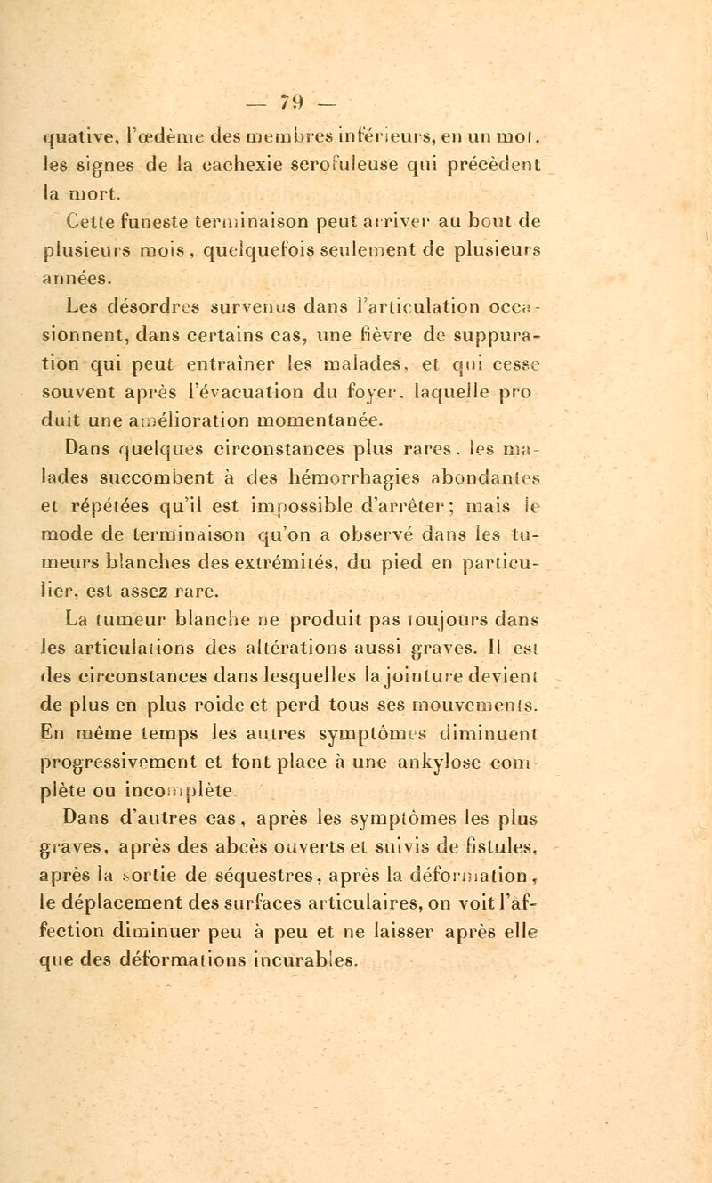 quative, l'œdème des membres intérieurs, en un mol, les signes de la eachexie scroiuleuse qui précèdent la mort. Celte funeste terminaison peut arriver au bout de plusieurs mois, quelquefois seulement de plusieurs années. Les désordres survenus dans l'articulation occa- sionnent, dans certains cas, une fièvre de suppura- tion qui peut entraîner les malades, et qni cesse souvent après l'évacuation du foyer, laquelle pro duit une amélioration momentanée. Dans quelques circonstances plus rares, les ma- lades succombent à des hémorrhagies abondantes et répétées qu'il est impossible d'arrêter; mais le mode de terminaison qu'on a observé dans les tu- meurs blanches des extrémités, du pied en particu- lier, est assez rare. La tumeur blanche ne produit pas loujours dans les articulai ions des altérations aussi graves. Il est des circonstances dans lesquelles la jointure devient de plus en plus roide et perd tous ses mouvements. En même temps les autres symptômes diminuent progressivement et font place à une ankylose com plète ou incomplète Dans d'autres cas, après les symptômes les plus graves, après des abcès ouverts et suivis de fistules, après la sortie de séquestres, après la déformation, le déplacement des surfaces articulaires, on voit l'af- fection diminuer peu à peu et ne laisser après elle que des déformations incurables.