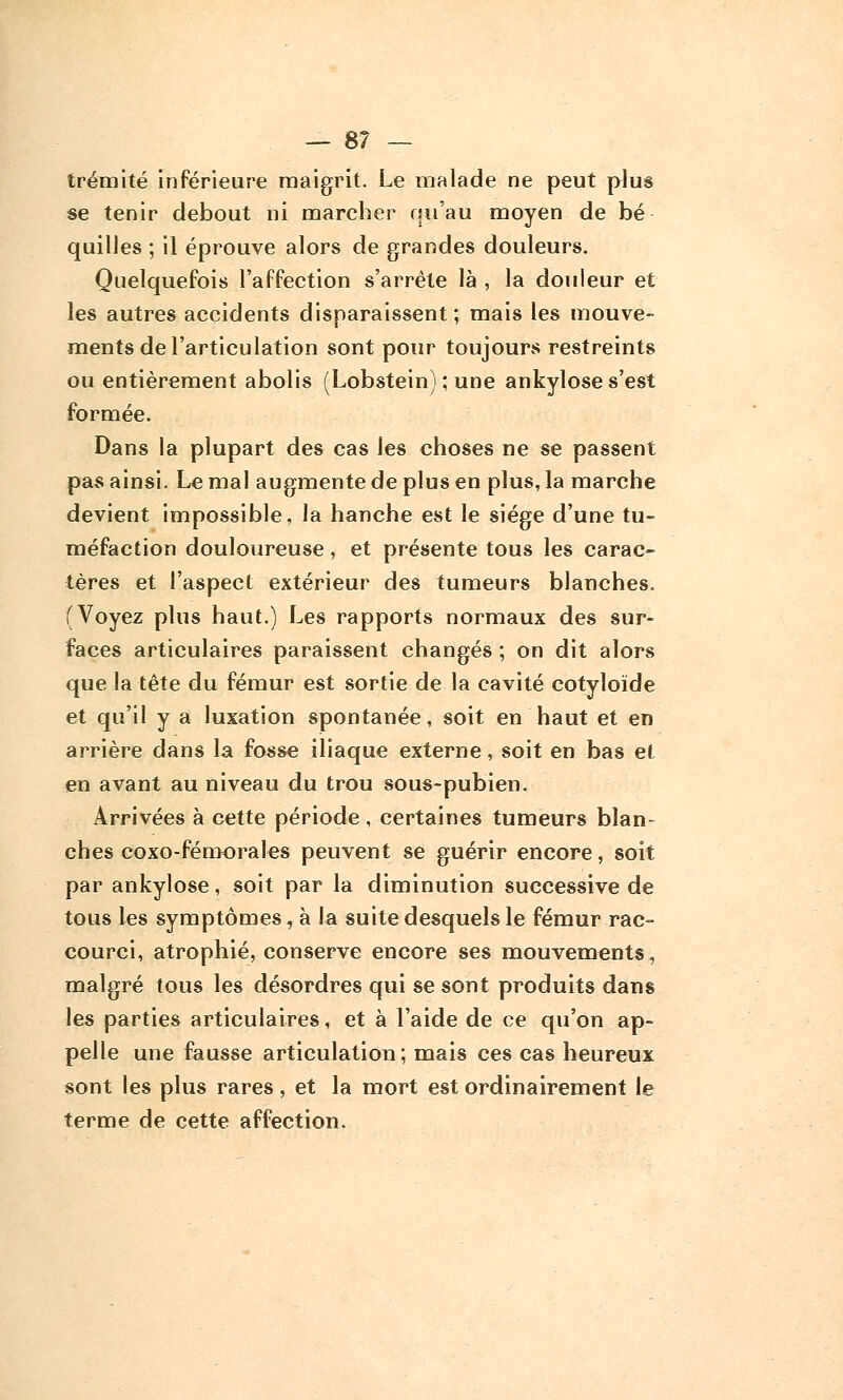 — 8? — trémité inférieure maigrit. Le malade ne peut plus se tenir debout ni marcher qu'au moyen de bé quilles ; il éprouve alors de grandes douleurs. Quelquefois l'affection s'arrête là , la douleur et les autres accidents disparaissent; mais les mouve- ments de l'articulation sont pour toujours restreints ou entièrement abolis (Lobstein) : une ankylose s'est formée. Dans la plupart des cas les choses ne se passent pas ainsi. Le mal augmente de plus en plus, la marche devient impossible, la hanche est le siège d'une tu- méfaction douloureuse, et présente tous les carac- tères et l'aspect extérieur des tumeurs blanches. (Voyez plus haut.) Les rapports normaux des sur- faces articulaires paraissent changés ; on dit alors que la tête du fémur est sortie de la cavité cotyloïde et qu'il y a luxation spontanée, soit en haut et en arrière dans la fosse iliaque externe, soit en bas et en avant au niveau du trou sous-pubien. Arrivées à cette période, certaines tumeurs blan- ches coxo-fémorales peuvent se guérir encore, soit par ankylose, soit par la diminution successive de tous les symptômes, à la suite desquels le fémur rac- courci, atrophié, conserve encore ses mouvements, malgré tous les désordres qui se sont produits dans les parties articulaires, et à l'aide de ce qu'on ap- pelle une fausse articulation; mais ces cas heureux sont les plus rares, et la mort est ordinairement le terme de cette affection.