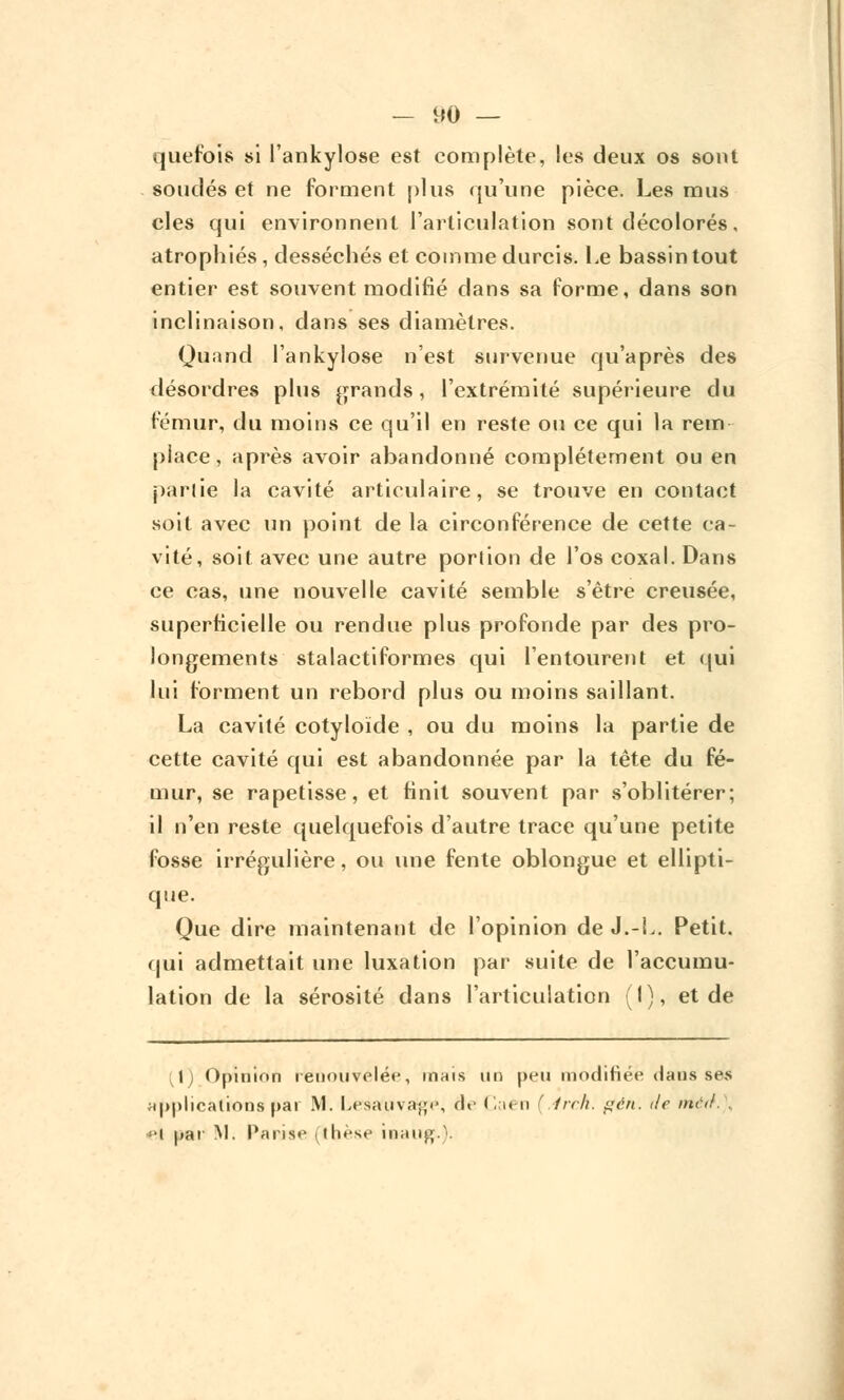 quefois si l'ankylose est complète, les deux os sont soudés et ne forment plus qu'une pièce. Les mus clés qui environnent l'articulation sont décolorés, atrophiés, desséchés et comme durcis. Le bassin tout entier est souvent modifié dans sa forme, dans son inclinaison, dans ses diamètres. Quand l'ankylose n'est survenue qu'après des désordres plus grands, l'extrémité supérieure du fémur, du moins ce qu'il en reste ou ce qui la rem place, après avoir abandonné complètement ou en partie la cavité articulaire, se trouve en contact soit avec un point de la circonférence de cette ca- vité, soit avec une autre portion de l'os coxal. Dans ce cas, une nouvelle cavité semble s'être creusée, superficielle ou rendue plus profonde par des pro- longements stalactiformes qui l'entourent et qui lui forment un rebord plus ou moins saillant. La cavité cotyloïde , ou du moins la partie de cette cavité qui est abandonnée par la tête du fé- mur, se rapetisse, et finit souvent par s'oblitérer; il n'en reste quelquefois d'autre trace qu'une petite fosse irrégulière, ou une fente oblongue et ellipti- que. Que dire maintenant de l'opinion de J.-L. Petit, qui admettait une luxation par suite de l'accumu- lation de la sérosité dans l'articulation (I), et de ;1) Opinion renouvelée, mais un peu modifiée dans ses applications pat M. Lesauva{;i\ de Caen f frr/i. gën. de mal. \ par M. Parise (thèse inaug.V