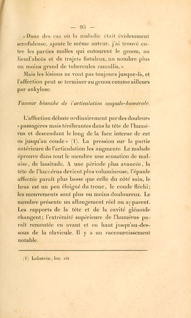 « Dans des cas où la maladie était évidemment scrofuleuse, ajoute le même auteur, j'ai trouvé en- tre les parties molles qui entourent le genou, au lieud'abcès et de trajets fistuleux, un nombre plus ou moins grand de tubercules ramollis. » Mais les lésions ne vont pas toujours jusque-là, et l'affection peut se terminer au genou comme ailleurs par ankylose. Tumeur blanche de l'articulation scapulo-humérale. L'affection débute ordinairement par des douleurs « passagères maistérébrantes dans la tête de l'humé- rus et descendant le long de la face interne de cet os jusqu'au coude» (1). La pression sur la partie antérieure de l'articulation les augmente. Le malade éprouve dans tout le membre une sensation de mal- aise, de lassitude. A une période plus avancée, la tête de l'humérus devient plus volumineuse, l'épaule affectée paraît plus basse que celle du côté sain, le bras est un peu éloigné du tronc, le coude fléchi; les mouvements sont plus ou moins douloureux. Le membre présente un allongement réel ou apparent. Les rapports de la tête et de la cavité giénoïde changent; l'extrémité supérieure de l'humérus pa- raît remontée en avant et en haut jusqu'au-des- sous de la clavicule. Il y a un raccourcissement notable. (1) Lobstein, loc. cit,