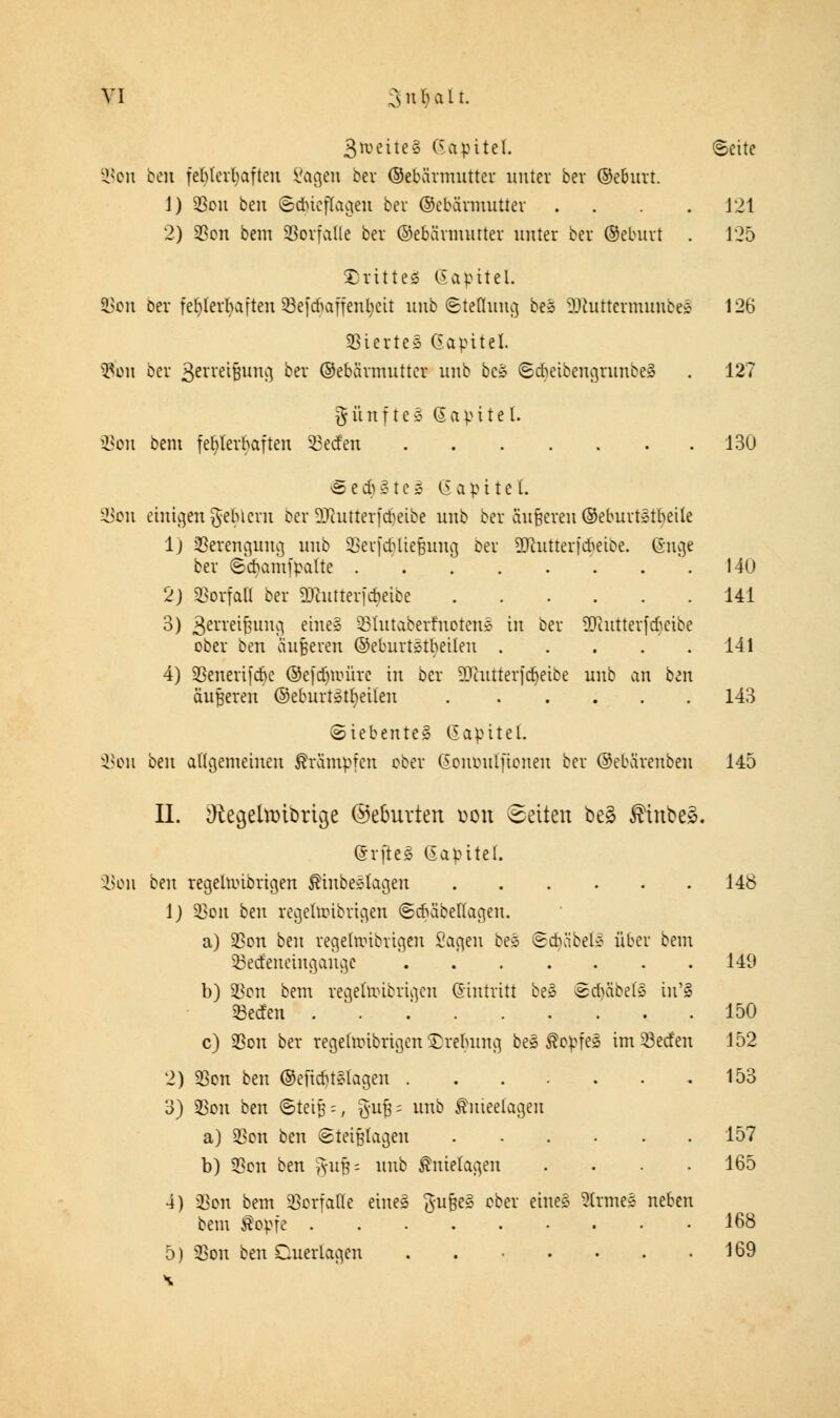 VI Csuluiit. 3*veite§ C5apitel. ©eite ^cn bzn fehlerhaften Vagen bei ©ebärmutter unter ber ©eburt. J) $ou ben ©dueflageu ber ©ebärmutter . . . . 121 2) 23on bem Vorfalle ber ©ebärmutter unter ber ©eburt . 125 drittes ßapitel. 58cn ber fehlerhaften 53efcbaffenb,eit unb «Steflung be3 SDtuttermiittbeS 126 Stertes Gapitel. #on ber gerreifjung ber ©ebärmutter unb bc» ©cfoeibengrunbeä . 127 fünfte» (Sapitef. jßon bem fehlerhaften Werfen 130 e e d) §> t e §> (S a p i t e 1. Sßon einigen gehlern ber DJhuterfcbeibe unb ber änderen ©eburtetbeüe 1) Verengung unb 33erfä)ttefjmig ber 2Jhitterf*eibe. Guge ber (scbamfpalte . . . . . . .140 2) Vorfall ber ÜKutterfcöeibe 141 3) ßenetfjung eine» SBlutaberfnoten» in ber SJiutterfcficibc ober ben äußeren ©eburtätbeilen 141 4) SSenerifcbc ©efdjioürc in ber üDhttterjdjeibe unb an ben äußeren ©eburiatfyeilen 143 Siebentes CSapitel. 93om bin allgemeinen Krämpfen ober ßououlfionen ber ©ebärenbeu 145 II. 9£e$eta>ibrtge ©eburten uon Letten be§ $ tnbeä. Grfteä Gapitel. SSoh ben regehotbrigen ÄinbcSkgcn 148 1) 23on ben regehoibrigeu ©cbäbettageu. a) $on ben regehoibrigeu Sagen be* Scbäbel^ über bem 53ecfeneiugauge 140 b) 33on bem regehoibrigeu Eintritt be§ Sd)äbet3 irCS Seifen ... 150 c) SBon ber regehoibrigeu £rebung beS ÄopfeS im Werfen 152 2) $on ben ©eficbtclagen 153 3) SSon ben ®teif = , §ufj = unb fmeetageu a) 3Son ben Steißlagen 157 b) 33on ben §ufj= unb Anklagen . . . .165 4) $on bem Vorfalle eineS ftufje» ober eines 2Ctme§ neben bem $opfe 168