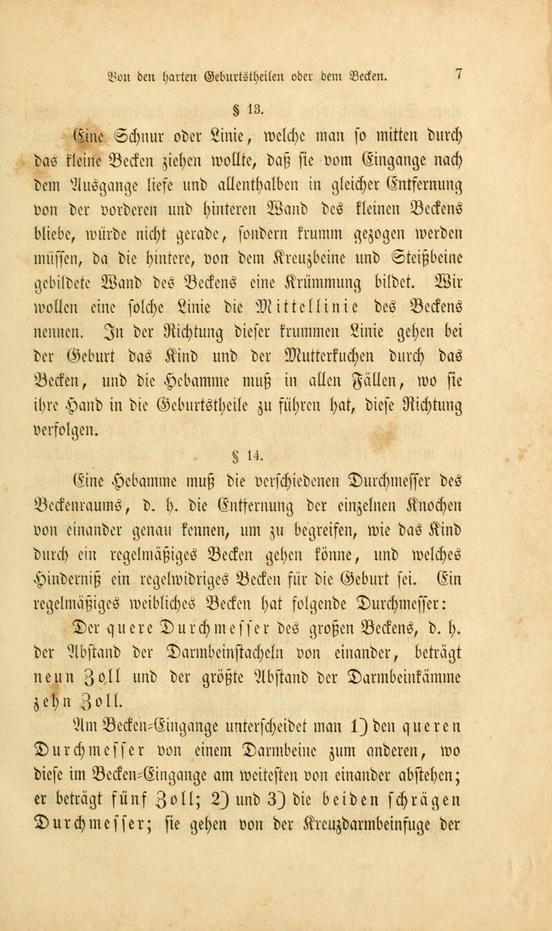 § 13. (Eine Sdjnur ober Sinte, tt>clcf>c man fo mitten burd) bae t'leirte Secfcn $iefycn sollte, bag fie Dom (Eingänge naef) t)cm Ausgange liefe unb allenthalben in gleicher (Entfernung Don ber Dorberen unb Hinteren SBanb bc3 Keinen SecfenS bliebe, mürbe nicfyt gerabe, fonbern frumm gebogen werben muffen, ^a bk Wintere, Don bem $reu$bcine unb Steißbeine gebilbete 28anb beS SecfenS eine Krümmung bilbet 2Bir sollen eine fold)e Sinie bie Mittellinie bc£ Seifend nennen. 3>n ber SRicfytung biefer frumm.en Sinie gelten bei bei ©ebttrt ba3 ffinb unb ber 9ftutterfu(fyen buref) t>a$ Öecfen, unb bie Hebamme muß in allen gälten, wo fie ifyre #anb in bie ©eburtStfyeile ju führen l;at, biefe Stiftung verfolgen» § 14. (Eine Hebamme muß bie Devfcl)iebenen ©urcfymeffcr be3 SetfenraumS, b. 1). \)k (Entfernung ber einzelnen Anoden Don einanber genau t'ennen, um §u begreifen, tt)ie ba$ Äinb bind) ein regelmäßiges 93ecfen gelten fönne, unb tDelcfyeS £>inberniß ein regelwidriges Seien für bie ©eburt fei. (Ein regelmäßiges weibliches Secfen f)at folgenbe 2)urd;meffer: 2)cr quere 3)urd)meffer be6 großen SecfenS, b. t;, ber Sbjianb ber 3)armbeinftad;ctn Don einanber, beträgt neun 3oll unb ber größte 2lbjtqnb ber $)armbeinfämme jc^n Soll. 31tn 33ecten=@ingange unterfdjeibet man l)ben queren 2)urd)tneffer Don einem Darmbeine jum anberen, too biefe im Sccfen^Singange am tociteften Don einanber abfielen; er beträgt fünf 3^11; 2) unb 3) bie beiben fc^rägen ®urd)meffer; fie gelten Don ber ffreujbarmbeinfuge ber