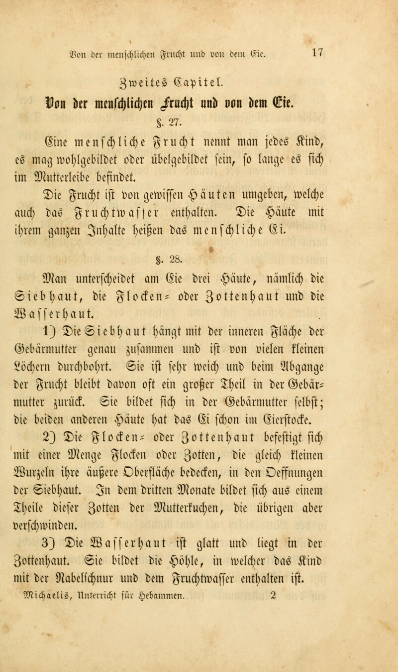 $on bei liteiifrfiUctyen ftvitdjt uu^ von kein ®$« ^ 3tt>ette^ (5a:pitel. Dan ber menfdilidjen «Jradjt unb wn bem (Etc. §• 27. ßine menfcfylicfye grucfyt nennt man jebeS Äinb, eS mag tt)of)lgebilbet ober übetgebilbet fein, fo lange e3 [\fy im ÜRntterleibe befinbet 2)ie %m$t iji fcon getoiffen $ ä u t e n umgeben, ttelcfye auch ba£ grud)tü)af|er enthalten. ®ie #äute mit ifyrem ganzen 3nt;a(te feigen la§ menfcfylicfye ßi. §. 28. Wlan unterfcfieibet am (Sie brei #äute, nämlid) bie Siebfyaut, tit glocfen- ober 3^^en^ut unb bte SBaffetfyaut 1) 3)ie6iebfyaut fyängt mit bei* inneren gläcfye ber ©ebärmutter genau jitfammen unb iji »on bieten fleinen Sofern burcfybofyrt. ©ie ift fefyr toeiefy unb beim Abgänge ber grucfyt bleibt baüon oft ein großer Jfjeil in ber ©ebär- mutter jurücf* 6ie bilbet jicfy in ber ©ebärmutter felbjl; bie beiben anberen #äute \)üt 1)a$ 6i fd)on im ßierftoefe. 2) 2)ie % 1 o cf e n - ober 3 o 11 e n fy a u t befeftigt ftc^ mit einer SWenge glocfen ober 3^tten, W glcicf; fleinen SBurjeln ifyre äußere Oberfläche bebeefen, in ben Oeffmtngen ber Siebfyaut 3n bem brttten TOonate bilbet fiefy auS einem Jfyeile biefer Qotttn ber äJiutterfucfyen, bie übrigen aber Derfcfjunnben. 3} ®ic SB a ff erbaut ift glatt unb liegt in ber 3ottenfyaut* Sic bilbet bie #öfyle, in toelcfycv t>a$ Äinb mit ber $abelf(fynur unb bem grucfytftaffer enthalten iji. yjlifyatüä, Unterließt für -Spebcunmert. 2