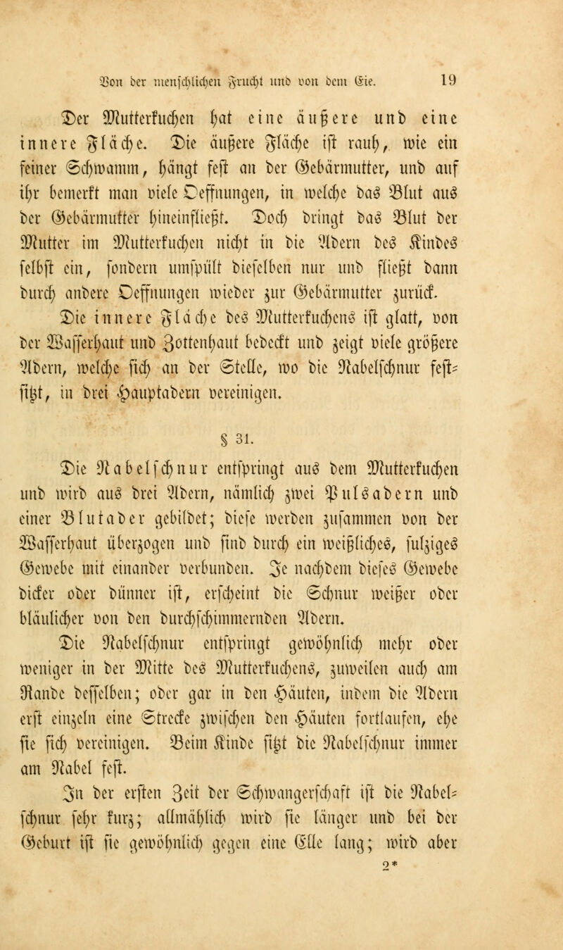 Der ÜHutterhtdjen f)at eine äußere unb eine innere gläcfye. Die äußere gfäcfye iji rai$,, tote ein feiner 6d)Wamm, ^ängt feji an ber ©ebärmutter, unb auf ifyr bemerft man Diele Deffnungen, in welche ba$ üBIut auS ber ©ebärmutter hineinfliegt Dod) bringt ba$ 93Iut ber SKutter im SMutterfudjen nid)t in bie l'Ibern be$ Äinbeö felbft ein, fonbern umfpiilt biefelben nur unb fließt bann buref) anbere Deffnungen roieber jur ©ebärmutter jurücf. Die innere gldcfye be3 3Rutterfudjjen3 tji glatt, Don ber SBaffecbaut unb 3otten^aut bebeeft unb jeigt Diele größere albern, welche ftd) an ber Stelle, roo bie 9?abelf$nut feji* ft£t, in brei £>auptabern Dereinigen, § 31. Die 9tabelfd)nur entfpringt auS bem SRutterfudjen unb wirb aus brei 2lbern, nämlicr; jn>ei *ßul6abern unb einer Ölutaber gebübet; biefe werben jufammen Don ber Sßafferfjaut überwogen unb jtnb burd) ein mciglicfjee, fufjigeS ©etoebe mit einanber Derbunben. 3e na^bem biefeö ©ernebe biefer ober biinner iji, erfebeint bie ©d)nur weißer ober bläulicher Don ben burd)fd)immernben Oberin Die 9labelfcf)nur entfpringt gewöfjnftd) mel;r ober weniger in ber SKitte bcS 2ftuttetfu<f)en&, zuweilen aud) am SRanbe beffelben; ober gar in ben Rauten, inbem bie albern erft einzeln eine Streife jwifcfyen ben Rauten fortlaufen, efye jte ficf> Bereinigen* Seim ffinbe ftj$t bie Jtabelfdjnur immer am 9label feji. 3n ber erjien 3^ ber ©cbwangerfd)aft iji Vit 9labzU fcfynur fef>r furj; altmäfylicb wirb fie länger unb bei ber ©eburt ift fie gewöbnliä) gegen eine 6üe lang; wirb aber