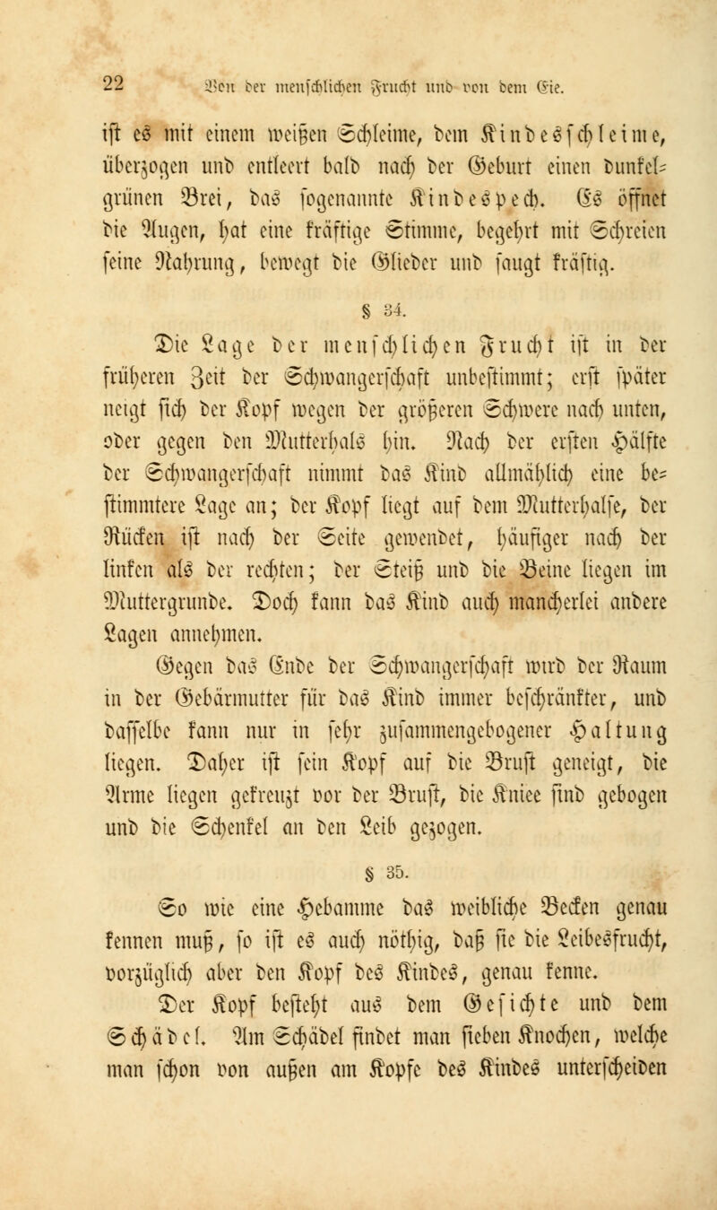 ift eS mit einem »ei§wi Schleime, bem ffinbeSf et? leime, uberjogen unb entleert halb nad) ber ©eburr einen bunt'eU grünen örei, ba» fogenannte iiinbeßpeeb. 63 öffnet bie Äugen, l;at eine fräftige Stimme, begehrt mit Schreien feine 9lat)rung, bewegt bie ©lieber unb fangt fräftig. § 34. Die Sage ber menfdjlic&en grucfyt ift m ^ev früheren &\t ber Sdjmangerfcbaft unbeftimmt; erft fpater neigt ftd) ber Jtopf wegen ber größeren Severe nad) unten, ober gegen ben SWutterbalS l;in. dlaä) ber elften f)alfjte ber Scfymangerfcbaft nimmt bas ffinb allmapdj) eine be^ ftimmtere Sage an; ber ffopf liegt auf bem 9Jhitterl;alfe, ber ^liefen ift nad) ber Seite gemenbet, läufiger naef) ber linfen ate ber redeten; ber Steig unb bie Seine liegen im 9Jfrittergrunbe. Dod) fann üa* Sti\\t) auef) mancherlei anbere Sagen annehmen, ©egen ba§ Qnbe ber Sc^mangerfcfjaft mtrb ber 3iaum in ber ©ebarmutter für ba$ Stinb immer befd)ränfter, unb baffelbe fann nur in fefyr ^ufammengebogener Haltung liegen. Dal;er ift fein ffopf auf bie ÜBrujl geneigt, bie 2lrme liegen gefreitjt üor ber Sruft, bie ffntee fmb gebogen unb ^k Sd)enfel an ben Seib gebogen. § 35. So wie eine Hebamme ba§ weibliche öeefen genau fennen mup, fo ift e6 aud) nötbig, 1>a$ fie bie Seibeefrud)t, ttotjüglidj aber ben ffopf be3 ffinbeä, genau fenne* Der ffopf befielt au$ bem ©eficfyte unb bem S 6) ä b e f. 21m Schabe! ftnbet man fteben Anoden, melcbe man fd)on i^on außen am ftopfe be3 StinbeS untertreiben