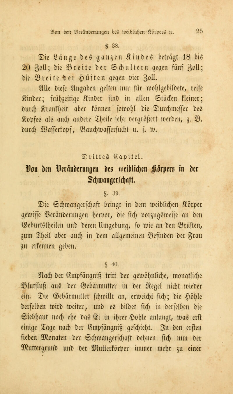 § 33. Die Sänge beS ganzen Äinbe£ beträgt 18 bis 20 3°ü; bie Stehe bei Sduiltern gegen fünf 3°U; bie ©rette ter Ruften gegen biet %o\l. 21Ue tiefe Angaben gelten nur für wofylgebilbete, reife ffiinber; früfocirige ffinber finb in allen Stüc!en Heiner; buref) ffranfbeir aber fönnen fordet)! bie Durcfymeffer be£ ffopfeä als aud) anbere Jfyeile [efyr iHu-grögert werben, j* 8. burd) Söafferfopf, Öaud)waffer(ud)t u« f. w. Drittel Galtet. Dan ben Deränbcrnngen bes weiMidjen Körpers in ber Sdjroangerfdjaft. §. 39. Die Sdjwangerfcfyaft bringt in bem weiblichen fförper gewiffe 23eränberungen fjeröor, bie ficf> öorjugön>ctfc an ben ©eburtetf)eiten unb beren Umgebung, fo Wie an ben ©ruften, $um Jfyeil aber aucr) in bem allgemeinen Öefmben ber grau £it ernennen geben* § 40. 9fad) ber (Empfängnis tritt ber gewöhnliche, monatliche 23lutfiu§ au6 ber ©ebärmutter in ber Sftegel nid)t wieber ein. Die ©ebärmutter fcbwitlt an, erweist ficf>; Vk $fyk berfelben Wirb weiter, unb e6 bittet ftdj in berfelben bie ©tebfyaut nod) efye bau ßi in ifyrer $öt)le anlangt, \va§ erft einige Sage naefe ber @mpfängni£ ge(d)ie(;t. 3n ben erften fieben Monaten ber Scfywangerfcfyaft betonen ftdj nun ber ÜRuttergrunb unb ber -Kutterförper immer mefyr $u einer