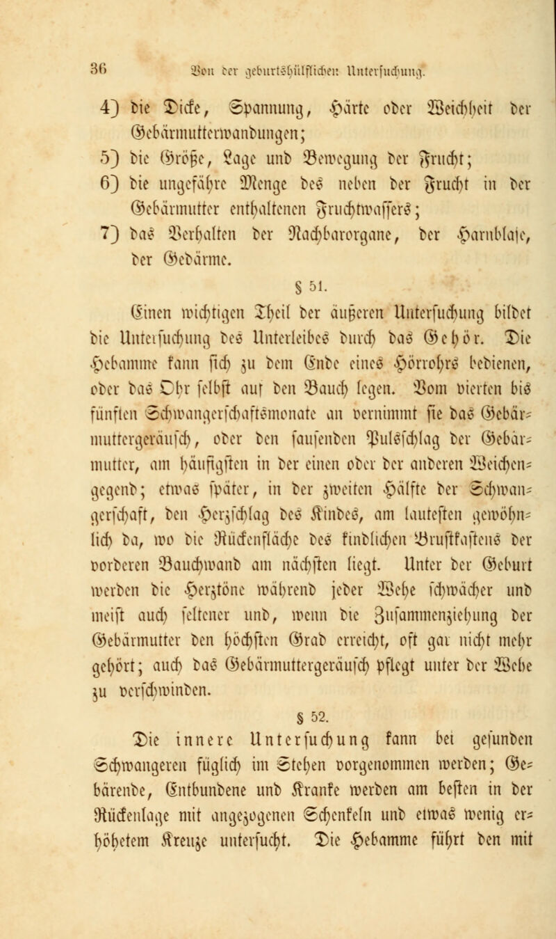 86 8»n bei geburt§ljtilffidjen Uutevfudunui. 4) bie &icfe, Spannung, «parte obei 23ei*beit ber ©ebärmutterwanbungen; 5) bie ©röpe, 2age unb ^Bewegung bei ftrucfjt; 6) bie ungefähre Oftenge bee neben ber gruebt in ber ©ebeirmutter enthaltenen griicfytwaffer?; 7) bat Serbalten ber Otacbbarorgane, ber £arnblaie, ber ©ebärme. § 51. (Einen wichtigen 2f)cil ber äußeren Uuterfucbung bilbet bie Unteifucbung beä Unterleiber bureb bad ©etjör. Die Hebamme färui fref) ju betn Gnbe einefl $otrofy# bebienen, ober ba^ Cbr felbji auf ^m Saud) fegen« Som feierten biä fünften SdjjwangerfcbaftSmonate an vernimmt fie bat ©ebfc nuitrergeraufd), ober ben faufenben *ßul$fd)lag ber @cbär~ mutter, am bäuftgften in ber einen ober ber anberen ffieidjcn- gegenb; etwas fpäter, in ber jtoeiten #älftc ber Scfywan- gerfdjaft, ben $erjfcf>lag bee fttnbeä, am lauteften gewöbn^ lief) ^a, wo bie jRücfcnflädje Des fmbltcfyen iörujtfoftcnä ber Dorberen 8aud)wanb am näcf)ftcn liegt. Unter ber ©eburt werben bie ^erjtönc wäbrenb jeber üBefye fd)Wäcf)er unb meift aud) feltener unb, wenn bie 3ulQ^mcn5^l;ung ber ©ebärmutter ben l;öd)ften ©rab erreicht, oft gar nid)t mebr gehört; auef) bat ©ebärmuttergeräufcb pflegt unter ber Sebe $u üerfdmnnben. § 52. Die innere Untcrfud)ung fann bei gefunben Schwangeren füg(icf) im Stehen vorgenommen werben; ®e^ bärenbe, (Sntbunbene unb ffranfe werben am bellen in ber Otiicfentage mit angebogenen Scfyenfefn unb etwas Wenig er^ fyöbetem Äreitje uuterfucf)t. Die Hebamme füfjrt ben mit