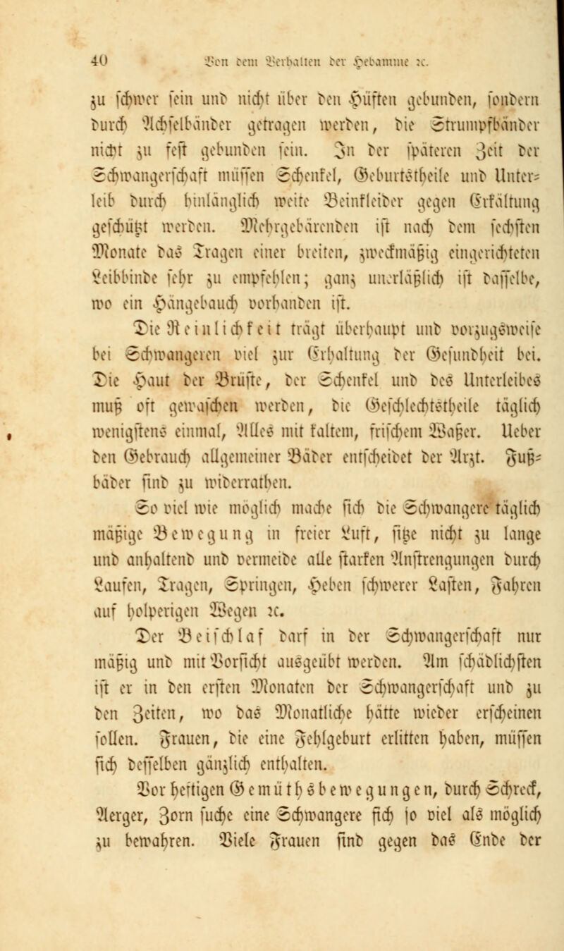 $u febwer [ein unb nidn über ben Ruften gebimben, jpubern bur<$ Scbjetbänber getragen tperben, bie StrumpfKmber triebt \\\ fefi gebimben (ein. 3n ber fpateren ^t\i bei 5cbwangerfebaft muffen 5ebenfel, ©eburtöiheile unb Unters leib buicb hinlänglich weite ©einfletber gegen (Malrung gefebügt werben. 9Dtc$rgebärenben ift na* bem (elften Stonate baö fragen einer breiten, jwe<fma§ig eingerichteten Seibbinbe fehr ju empfehlen; gang uncrla§li$ i(t baffelbe, wo ein $ängebau$ Dorfyanben ift. Die 9t ein liebfeit trägt überhaupt mit Docjugäweife bei Schwangeren Diel jur (5'rhaltung ber ©efunbheit bei. Die vaur ber EBrujie, ber Scfyenfel unb beä Unterleiber muB oft ^eivafcben werben, bie (ikfd>lecbtetbeile taglid) wenigftenc einmal, SHfleä mit faltem, frifdvm i^aper. lieber ben Gebrauch allgemeiner Qäbcr entfcfyeibet bei JUjt SUB- baber ftnb \\\ wiberrarben. 5c riel lvte möglich mache fieb bie Schwangere täglid) mäßige '-Bewegung in freier Ruft, ftne nicht }u lange utib anhaltend unb Dermeibe alle ftarfen Änjfrengungen hird> Saufen, {ragen, Springen, «peben ühwerer Saften, galten ,u\r holperigen Segen IC 2er öetfcfclaf barf in ber Sd;waiigenchaft nur mäßig unb mit Verficht ausgeübt werben, Äw )\hablid^fteu nt er in ben erfreu Penaten ber Sdjwangerfäaft unb |u ben Reiten, wo bar 5Dionatltche baue wieber erfreuten feilen, grauen, bie eine gefylgeburt erlitten haben, muffen ftcf) beffelben gänjlicb enrbalren. Sor heftigen © e m ü\t i)« b e weg u n g e n, bureb 6$re<f, Serger, 3°rn fu*c eine Schwangere ftch je Diel ale möglich Ui bewahren. Siele grauen ftnb gegen bat ßnbe ber