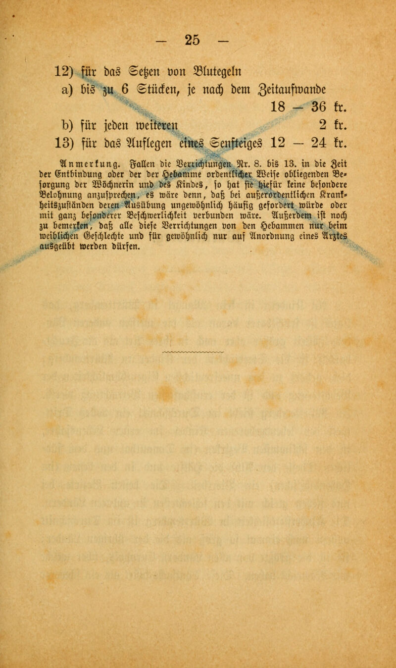 12) für bctä ©ejjen öon 23(utege(n a) ms $u 6 Stücfen, je nadj bem Seitaufttmnbe 18 - 36 fr. b) für jeben Vetteren 2 fr. 13) für baZ auflegen eiltet Senfteigeö 12 — 24 fr. Stnmerfung. Soßen btc SSeuidjtungen 9lr. 8. bi§ 13. in bie 3^t bcr ©ntbinbung ober ber ber £ebamme orbenttt^er 2Betfe obtiegenben 35c* jorgung ber 2B5d^nertn unb be§ $inbeS, fo fjat fte ^iefür feine befonbere 33elof)nung anjutyrecfjen, e§ märe benn, baß bei au£;erörbenttid)en $ranf* f)eit§äufiänben oeren Ausübung ungetüöfjnlitf) häufig geforbert ttmrbe ober mit gans befonberer 93efdjtt)erliä)feit öerbunben toäre. ^lufcerbem ift nodj in bemerfen, bafj äße biefe Verrichtungen öon ben Hebammen nur beim toeiblidjen ®efcf)lecf)te unb für getoöfjnliä) nur auf ^Inorbnung eines 9lrjte3 ausgeübt werben bürden.