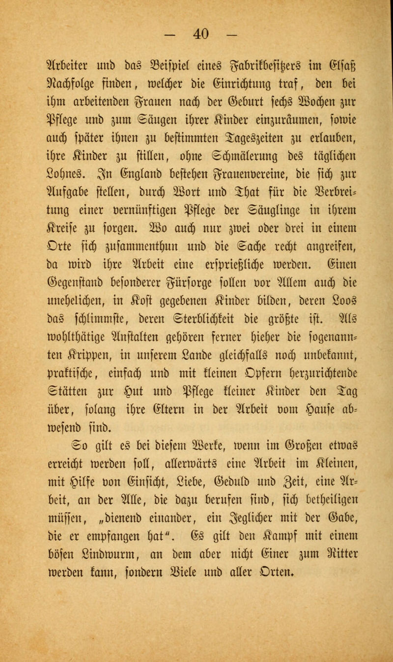Arbeiter unb ba§ Seifpiel etne3 ??at>rifbeftjct§ im @lfaj$ $Ra$fotge finben , toetdjer bie 6inri$tuug traf, ben bei tf)m arbeitenben grauen nad) ber ©eburt fedjä 2Bodjen pr Pflege unb pm Saugen i^rer fiinber einpräumen, fotutc aud) fpäter i&nen p befümmten Tageszeiten p erlauben, ifyre ßtnber p füllen, ofjne Sd^mäterung be§ täglichen So&neS. 3n (Jngtanb befielen grauenöereine, bie fidj pr Aufgabe [teilen, burdj SBort unb Sljat für bie SerbreU tung einer öernünftigen Pflege ber Säuglinge in iljrem Greife p forgen. 2öo aud) nur tfoä ober brei in einem Orte fid) pfammentfyun unb bie Sadje redjt angreifen, ba mirb itjre Arbeit eine erfprtefslid^e merben. guten ©egenftanb befonberer gürforge fotten öor 3Ittem au$ bie unehelichen, in fioft gegebenen fiinber bilben, bereu 2oo§ ba§ fdjlimmfte, bereu Sterblidjfeit bie größte ift. Kfö U)o()(tt)ätige Slnftalten gehören ferner ^te^er bie fogenann* ten Grippen, in unferem Sanbe gleichfalls nod) unbekannt, praftifdje, einfach unb mit Keinen Opfern ^erjurtd&tenbe Stätten pr §ut unb Pflege flciner fiinber ben £ag über, folang ttjre ©Item in ber Arbeit t>om öaufe ah toefenb finb. So gilt e§ bei biefem SBerfe, toenn im ©roßen üwa$ erreicht toerben foll, atterttmrty eine Arbeit im fiteinen, mit £)ilfe Don (Stnftdjt, Siebe, ©ebulb unb $eit, eine Ar- beit, an ber Sitte, bie ba%u berufen finb, fidj beseitigen muffen, „bienenb eiuanber, ein ^eglidjer mit ber ®abt, bie er empfangen Jjat\ 6» gilt ben fiampf mit einem böfen Sinbtourm, an bem aber tttdjt ßiner pm Kitter toerben !ann, fonbern 33iete unb aller Orten*