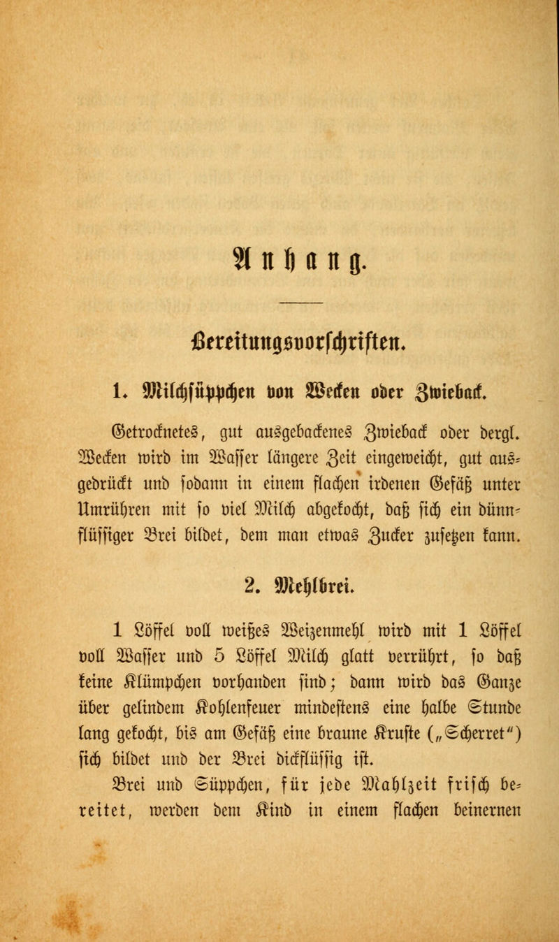 % n M n 8- ßtu\\nn<imxtyxifttn. L SDtUtfjfitWJdjen Don SBetfen ober gmieliafL ©etrocfneteS, gut au3gebacfene3 3ttriebacf ober bergt. Sßecfen ttrirb im SBaffcr längere Qtit eingeleitet, gut aus- gebrürft unb fobann in einem flauen irbenen ©efä§ unter Umrühren mit fo Diel SDlitd) abgefodjt, bafe fidj ein bünm flüffiger 33rei 6i(betf bem man tttoaä .guefer jufejjen fann. 2. attelplbrri. 1 Söffet boff tuetßeä Söeijenmeljt ttrirb mit 1 Söffet öott Söaffer unb 5 Söffet 2ftit$ gtatt t>errüt)rt, fo baß leine Älütnpdjen öorljanben finb; bann tütrb ba$ ©anje über getinbem Äofjtenfeuer minbeften£ eine fyoiU Stunbe tang getobt, bi3 am ©eföft eine braune Prüfte („Sperret) fidj bübet unb ber 33rei btefflüffig ift. Srei unb Süppdjen, für jebe SJ^aöIsett frtfd) be^ reitet, werben bem Ätnb in einem flauen beinernen