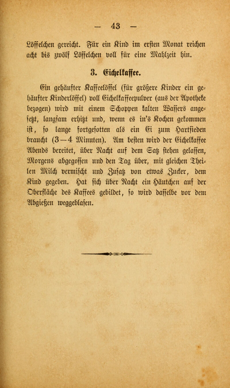 Söffetdjen gereift, gut ein $inb im etften Wilomt teilen adjt U$ jtuölf Söffel$ett uoH für eine SOZo^jeit ()in, 3. (gidjeHaffee. @in gehäufter Kaffeelöffel (für größere «Sinber ein ge* häuftet ßinberlöffel) öotf (Sidjeßaffeepufoer (an3 ber ^Xpotfjele belogen) ttrirb mit einem Stoppen falten SBafferä ange* |e|t, langfam erl)i|t nnbf menn e§ in'3 Kokett gefommen ift, fo lange fortgefotten al3 ein 6i jnm £)artfieben brauet (3—4 SDünnten), s#m beften tüirb ber ©idjelfaffee 2lbenb3 bereitet, über Wafyt anf bem Sajf fielen gelaffett, Morgend abgegoffen nnb ben £ag über, mit gleidjett £bei* len 3Kildj üermif djt nnb 3u?a6 öt)n etowS 3u&rr ^m fftnb gegeben« £at fid) über -Kadjt ein §äntdjen anf ber Oberflädje be§ $affee§ gebilbet, fo toirb baffelbe fcor bem abgießen meggeblafen.