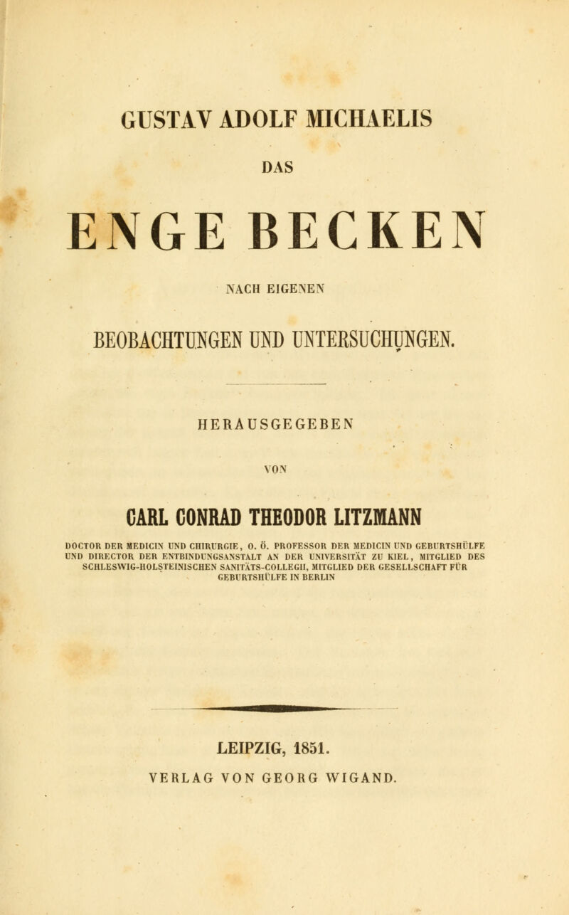 GUSTAV ADOLF MICHAELIS DAS ENGE BECKEN NACH EIGENEN BEOBACHTUNGEN UND UNTERSUCHUNGEN. HERAUSGEGEBEN VON CARL CONRAD THEODOR LITZMANN DOCTOR DER MEDICIN UND CHIRURGIE, 0. Ö. PROFESSOR DER MEDICIN UND GEBURTSHÜLFE UND DIRECTOR DER ENTBINDUNGSANSTALT AN DER UNIVERSITÄT ZU KIEL, MITGLIED DES SCHLESWIG-HOLSTEINISCHEN SANITÄTS-COLLEGII, MITGLIED DER GESELLSCHAFT FÜR GEBURTSHILFE IN BERLIN LEIPZIG, 1851. VERLAG VON GEORG WIGAND.