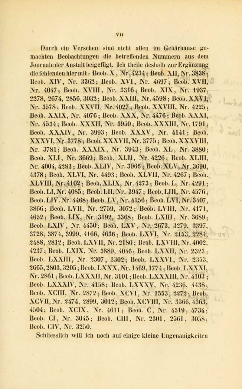 Durch ein Versehen sind nicht allen im Gebärhause ge- machten Beobachtungen die betreffenden Nummern aus dem Journale der Anstalt beigefügt. Ich theile deshalb zur Ergänzung die fehlenden hier mit: Beob.X, Nr. 4234; Beob. XII, Nr. 3838; Beob. XIV, Nr. 3362; Beob. XVI, Nr. 4697; Beob. XVII, Nr. 4047; Beob. XVIII, Nr. 3316; Beob. XIX, Nr. 1937, 2278, 2674, 2856,3032; Beob. XXIII, Nr. 4598; Beob. XXVI, Nr. 3578; Beob. XXVII, Nr. 4027; Beob. XXVIII, Nr. 4225; Beob. XXIX, Nr. 4076; Beob. XXX, Nr. 4476; Beob. XXXI, Nr. 4534; Beob. XXXII, Nr. 3950; Beob. XXXIII, Nr. 1791; Beob. XXXIV, Nr. 3993; Beob. XXXV, Nr. 4141 • Beob. XXXVI, Nv. 3778; Beob. XXXVII, Nr. 3775; Beob. XXXVIII, Nr. 3781; Beob. XXXIX, Nr. 3943; Beob. XL, Nr. 3880; Beob. XLI, Nr. 3669; Beob. XLII, Nr. 4226; Beob. XLIII, Nr. 4004,4283; Beob. XLIV, Nr. 3966; Beob. XLV, Nr. 3690, 4378; Beob. XL VI, Nr. 4493; Beob. XLVII, Nr. 4267; Beob. XLVIII,Nr.4102; Beob.XLIX, Nr. 4273; Beob.L, Nr. 4291; Beob. LI, Nr. 4085; Beob. LH, Nr. 3947; Beob.LIII, Nr. 4576; Beob. LIV.Nr. 4468; Beob. LV,Nr.4156; Beob. LVI, Nr. 3407, 3866; Beob. LVII, Nr. 2759, 3072; Beob. LVIII, Nr. 4171, 4652; Beob. LIX, Nr. 3192, 3368; Beob. LXIII, Nr. 3689; Beob. LXIV, Nr. 4450; Beob. LXV, Nr. 2673, 3279, 3397, 3728, 3874, 3999, 4166, 4636; Beob. LXVI, Nr. 2153, 2284, 2488, 2812; Beob.LXVH, Nr. 2180; Beob. LXV III, Nr. 4002, 4237; Beob. LXIX, Nr. 3889, 4046; Beob. LXXII, Nr. 2323; Beob. LXXIII, Nr. 2307, 3302; Beob. LXXVI, Nr. 2353, 2665,2803,3205; Beob. LXXX, Nr. 1469,1774; Beob. LXXXI, Nr. 2861; Beob. LXXXII, Nr. 3101; Beob. LXXXI1I, Nr. 4103 ; Beob. LXXXIV, Nr. 4158; Beob. LXXXV, Nr. 4236, 4438; Beob, XCIII, Nr. 2872; Beob. XCVI, Nr. 1553, 2272; Beob. XCVII,Nr. 2474, 2899, 3012; Beob.XCVIII, Nr. 3366,4363, 4504; Beob. XCIX, Nr. 4611; Beob. C, Nr. 4519, 4734; Beob. CI, Nr. 3045; Beob. CHI, Nr. 2301, 2561, 3058; Beob. CIV, Nr. 3250. Schliesslich will ich noch auf einige kleine Ungenauigkeiten