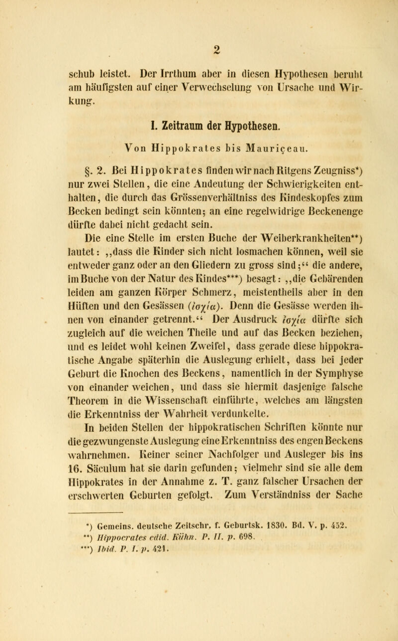 schul) leistet. Der Irrthum aber in diesen Hypothesen beruht am häufigsten auf einer Verwechselung von Ursache und Wir- kung. I. Zeitraum der Hypothesen. Von Hippokrates bis Mauri^eau. §.2. Bei Hippokrates finden wir nach Ritgens Zeugniss*) nur zwei Stellen, die eine Andeutung der Schwierigkeiten ent- halten , die durch das Grössenverhältniss des Kindeskopfes zum Becken bedingt sein könnten; an eine regelwidrige ßeckenenge dürfte dabei nicht gedacht sein. Die eine Stelle im ersten Buche der Weiberkrankheiten**) lautet: „dass die Kinder sich nicht losmachen können, weil sie entweder ganz oder an den Gliedern zu gross sind 5 die andere, imBuche von der Natur des Kindes***) besagt: „die Gebärenden leiden am ganzen Körper Schmerz, meistenteils aber in den Hüften und den Gesässen (loyja). Denn die Gesässe werden ih- nen von einander getrennt. Der Ausdruck layla dürfte sich zugleich auf die weichen Theile und auf das Becken beziehen, und es leidet wohl keinen Zweifel, dass gerade diese hippokra- tische Angabe späterhin die Auslegung erhielt, dass bei jeder Geburt die Knochen des Beckens, namentlich in der Symphyse von einander weichen, und dass sie hiermit dasjenige falsche Theorem in die Wissenschaft einführte, welches am längsten die Erkenntniss der Wahrheit verdunkelte. In beiden Stellen der hippokratischen Schriften könnte nur die gezwungenste Auslegung eine Erkenntniss des engen Beckens wahrnehmen. Keiner seiner Nachfolger und Ausleger bis ins 16. Säculum hat sie darin gefunden 5 vielmehr sind sie alle dem Hippokrates in der Annahme z. T. ganz falscher Ursachen der erschwerten Geburten gefolgt. Zum Verständniss der Sache •) Gemeins. deutsche Zeitschr. f. Geburtsk. 1830. Bd. V. p. 452. •*) Htppocrutes cdid. Kühn. P. IL p. 698. ♦*♦) Und. P. I. p. 421.