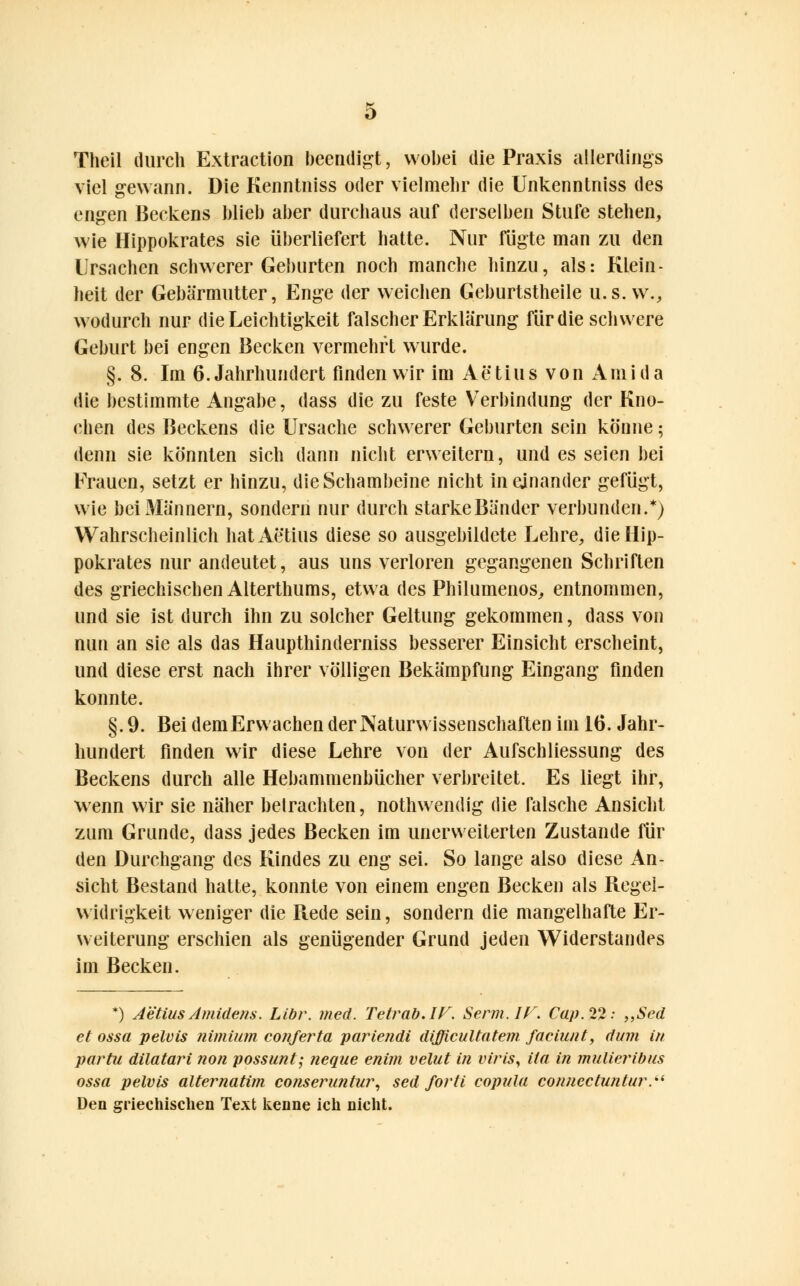 Theil durch Extraction beendigt, wobei die Praxis allerdings viel gewann. Die Kenntniss oder vielmehr die Unkenntniss des engen Beckens blieb aber durchaus auf derselben Stufe stehen, wie Hippokrates sie überliefert hatte. Nur fügte man zu den Ursachen schwerer Geburten noch manche hinzu, als: Klein- heit der Gebärmutter, Enge der weichen Geburtstheile u.s. w., wodurch nur die Leichtigkeit falscher Erklärung für die schwere Geburt bei engen Becken vermehrt wurde. §. 8. Im 6. Jahrhundert finden wir im A3 tili s von Ami da die bestimmte Angabe, dass die zu feste Verbindung der Kno- chen des Beckens die Ursache schwerer Geburten sein könne; denn sie könnten sich dann nicht erweitern, und es seien bei Frauen, setzt er hinzu, die Schambeine nicht ineinander gefügt, wie bei Männern, sondern nur durch starke Bänder verbunden.*) Wahrscheinlich hatAetius diese so ausgebildete Lehre, die Hip- pokrates nur andeutet, aus uns verloren gegangenen Schriften des griechischen Alterthums, etwa des Philumenos, entnommen, und sie ist durch ihn zu solcher Geltung gekommen, dass von nun an sie als das Haupthinderniss besserer Einsicht erscheint, und diese erst nach ihrer völligen Bekämpfung Eingang finden konnte. §. 9. Bei dem Erwachen der Naturwissenschaften im 16. Jahr- hundert finden wir diese Lehre von der Aufschliessung des Beckens durch alle Hebammenbücher verbreitet. Es liegt ihr, wenn wir sie näher betrachten, nothwendig die falsche Ansicht zum Grunde, dass jedes Becken im unerweiterten Zustande für den Durchgang des Kindes zu eng sei. So lange also diese An- sicht Bestand hatte, konnte von einem engen Becken als Regel- widrigkeit weniger die Ptede sein, sondern die mangelhafte Er- weiterung erschien als genügender Grund jeden Widerstandes im Becken. *) Aetius Amidens. Libr. med. Tetrab.If. Serm.IF. Cap.%%: „Sed et ossa pelvis nimium conferta pariendi difficultate?n faciunt, dum in partu dilatari non possunt; neque enim velut in viris, ita in mulieribus ossa pelvis alternatim conseruntur, sed forti copula connectuntur. Den griechischen Text kenne ich nicht.