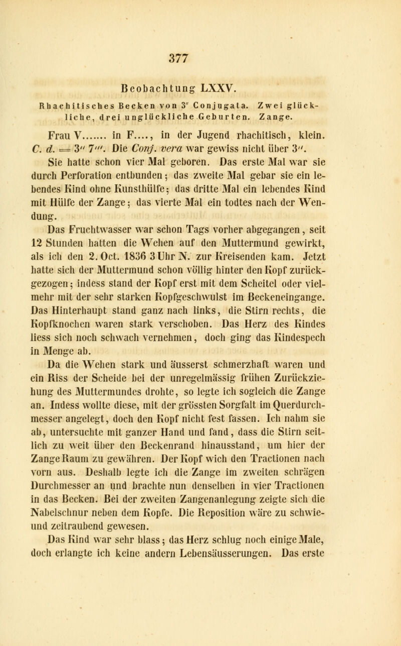 Beobachtung LXXV. Rhachitisches Becken von 3 Conjugata. Zwei glück- liche, drei unglückliche Geburten. Zange. Frau V in F...., in der Jugend rhachitisch, klein. C. d. = 3 7'. Die Conj. vera war gewiss nicht über 3. Sie hatte schon vier Mal geboren. Das erste Mal war sie durch Perforation entbunden \ das zweite Mal gebar sie ein le- bendes Kind ohne Kunsthülfe 5 das dritte Mal ein lebendes Kind mit Hülfe der Zange; das vierte Mal ein todtes nach der Wen- dung. Das Fruchtwasser war schon Tags vorher abgegangen, seit 12 Stunden hatten die Wehen auf den Muttermund gewirkt, als ich den 2. Oct. 1836 3 Uhr N. zur Kreisenden kam. Jetzt hatte sich der Muttermund schon völlig hinter den Kopf zurück- gezogen ; indess stand der Kopf erst mit dem Scheitel oder viel- mehr mit der sehr starken Kopfgeschwulst im ßeckeneingange. Das Hinterhaupt stand ganz nach links, die Stirn rechts, die Kopfknochen waren stark verschoben. Das Herz des Kindes liess sich noch schwach vernehmen, doch ging das Kindespech in Menge ab. Da die Wehen stark und äusserst schmerzhaft waren und ein Riss der Scheide bei der unregelmässig frühen Zurückzie- hung des Muttermundes drohte, so legte ich sogleich die Zange an. Indess wollte diese, mit der grössten Sorgfalt im Querdurch- messer angelegt, doch den Kopf nicht fest fassen. Ich nahm sie ab, untersuchte mit ganzer Hand und fand, dass die Stirn seit- lich zu weit über den Beckenrand hinausstand, um hier der Zange Raum zu gewähren. Der Kopf wich den Tractionen nach vorn aus. Deshalb legte ich die Zange im zweiten schrägen Durchmesser an und brachte nun denselben in vier Tractionen in das Becken. Bei der zweiten Zangenanlegung zeigte sich die Nabelschnur neben dem Kopfe. Die Reposition wäre zu schwie- und zeitraubend gewesen. Das Kind war sehr blass 5 das Herz schlug noch einige Male, doch erlangte ich keine andern Lebensäusserungen. Das erste