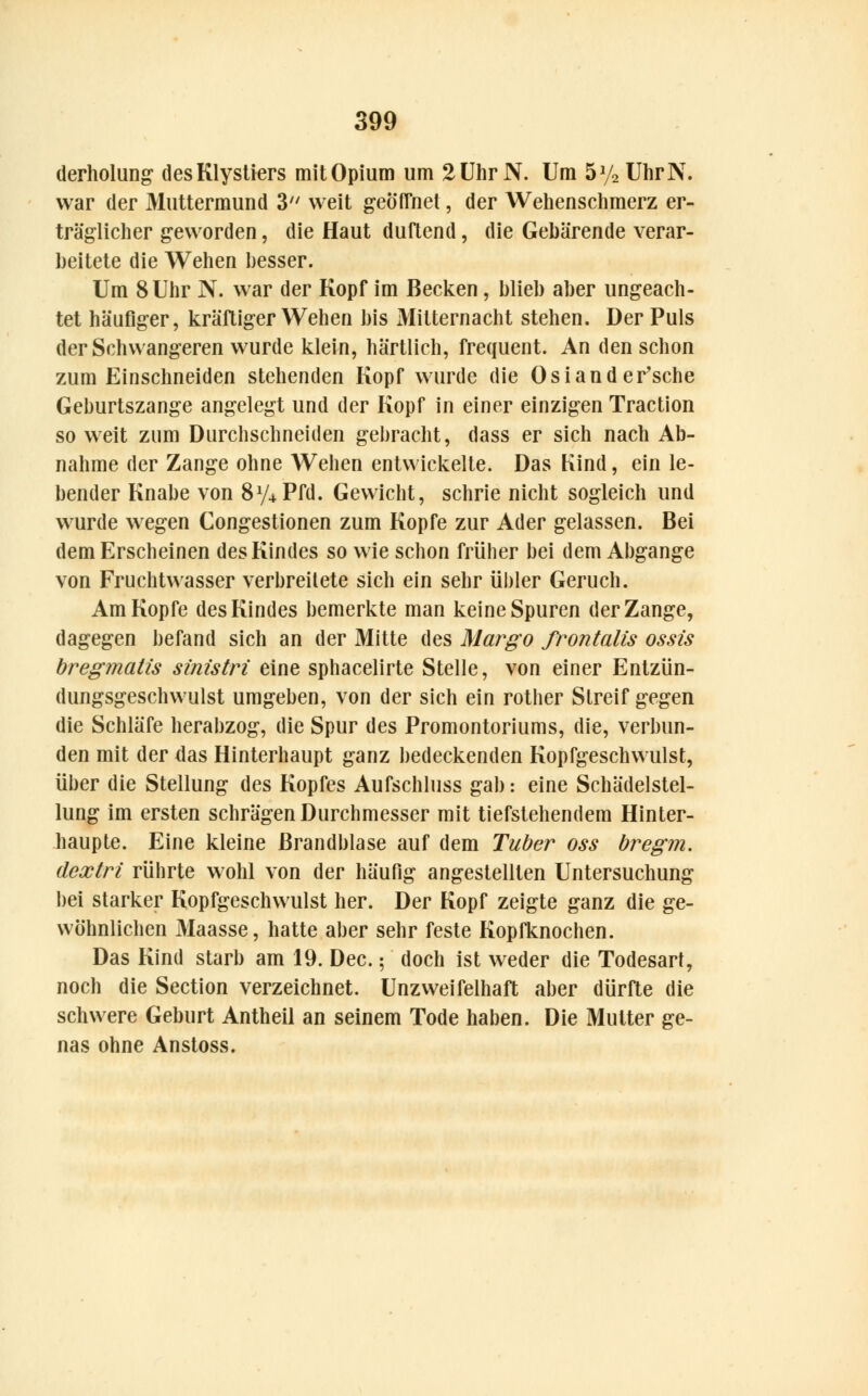 derholung desKlystiers mit Opium um 2 Uhr N. Um 5% UhrN. war der Muttermund 3 weit geöffnet, der Wehenschmerz er- träglicher geworden, die Haut duftend, die Gebärende verar- beitete die Wehen besser. Um 8 Uhr N. war der Kopf im Becken, blieb aber ungeach- tet häufiger, kräftiger Wehen bis Mitternacht stehen. Der Puls der Schwangeren wurde klein, härtlich, frequent. An den schon zum Einschneiden stehenden Kopf wurde die Osiander'sche Geburtszange angelegt und der Kopf in einer einzigen Traction so weit zum Durchschneiden gebracht, dass er sich nach Ab- nahme der Zange ohne Wehen entwickelte. Das Kind, ein le- bender Knabe von 8y4Pfd. Gewicht, schrie nicht sogleich und wurde wegen Congestionen zum Kopfe zur Ader gelassen. Bei dem Erscheinen des Kindes so wie schon früher bei dem Abgange von Fruchtwasser verbreitete sich ein sehr übler Geruch. Am Kopfe des Kindes bemerkte man keine Spuren der Zange, dagegen befand sich an der Mitte des Margo frontalis ossis bregmatis sinistri eine sphacelirte Stelle, von einer Entzün- dungsgeschwulst umgeben, von der sich ein rother Streif gegen die Schläfe herabzog, die Spur des Promontoriums, die, verbun- den mit der das Hinterhaupt ganz bedeckenden Kopfgeschwulst, über die Stellung des Kopfes Aufschluss gab: eine Schädelstel- lung im ersten schrägen Durchmesser mit tiefstehendem Hinter- haupte. Eine kleine Brandblase auf dem Tuber oss bregm. dextri rührte wohl von der häufig angestellten Untersuchung bei starker Kopfgeschwulst her. Der Kopf zeigte ganz die ge- wöhnlichen Maasse, hatte aber sehr feste Kopfknochen. Das Kind starb am 19. Dec.; doch ist weder die Todesart, noch die Section verzeichnet. Unzweifelhaft aber dürfte die schwere Geburt Antheil an seinem Tode haben. Die Mutter ge- nas ohne Anstoss.