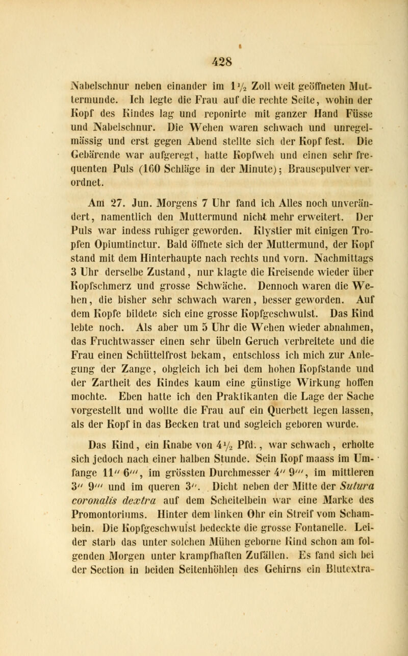 Nabelschnur neben einander im ly2 Zoll weit geöffneten Mut- termunde. Ich legte die Frau auf die rechte Seite, wohin der Kopf des Kindes lag und reponirte mit ganzer Hand Füsse und Nabelschnur. Die Wehen waren schwach und unregel- mässig und erst gegen Abend stellte sich der Kopf fest. Die Gebärende war aufgeregt, hatte Kopfweh und einen sehr fre- quenten Puls (160 Schläge in der Minute) 5 Brausepulver ver- ordnet. Am 27. Jun. Morgens 7 Uhr fand ich Alles noch unverän- dert, namentlich den Muttermund nicht mehr erweitert. Der Puls war indess ruhiger geworden. Klystier mit einigen Tro- pfen Opiumtinctur. Bald öffnete sich der Muttermund, der Kopf stand mit dem Hinterhaupte nach rechts und vorn. Nachmittags 3 Uhr derselbe Zustand, nur klagte die Kreisende wieder über Kopfschmerz und grosse Schwäche. Dennoch waren die We- hen , die bisher sehr schwach waren, besser geworden. Auf dem Kopfe bildete sich eine grosse Kopfgeschwulst. Das Kind lebte noch. Als aber um 5 Uhr die Wehen wieder abnahmen, das Fruchtwasser einen sehr Übeln Geruch verbreitete und die Frau einen Schüttelfrost bekam, entschloss ich mich zur Anle- gung der Zange, obgleich ich bei dem hohen Kopfstande und der Zartheit des Kindes kaum eine günstige Wirkung hoffen mochte. Eben hatte ich den Praktikanten die Lage der Sache vorgestellt und wollte die Frau auf ein Querbett legen lassen, als der Kopf in das Becken trat und sogleich geboren wurde. Das Kind, ein Knabe von 4y2 Pfd., war schwach , erholte sich jedoch nach einer halben Stunde. Sein Kopf maass im Um- fange 11 6', im grössten Durchmesser 4 9', im mittleren 3 9' und im queren 3. Dicht neben der Mitte der Sutura coronalis dextra auf dem Scheitelbein war eine Marke des Promontoriums. Hinter dem linken Ohr ein Streif vom Scham- bein. Die Kopfgeschvvuist bedeckte die grosse Fontanelle. Lei- der starb das unter solchen Mühen geborne Kind schon am fol- genden Morgen unter krampfhaften Zufällen. Es fand sich bei der Section in beiden Seitenhöhlen des Gehirns ein Blutextra-