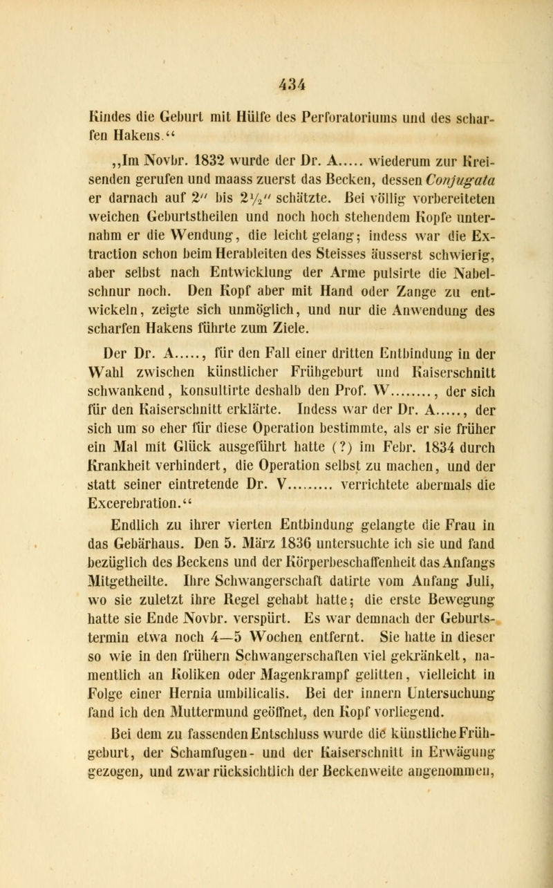 Kindes die Geburt mit Hülfe des Perloratoriums und des schar- fen Hakens. „Im Novbr. 1832 wurde der Dr. A wiederum zur Krei- senden gerufen und maass zuerst das Becken, dessen Conjugata er darnach auf 2 bis 2y2 schätzte. Bei völlig vorbereiteten weichen Geburtstheilen und noch hoch stehendem Kopfe unter- nahm er die Wendung, die leicht gelang; indess war die Ex- traction schon beim Herableiten des Steisses äusserst schwierig, aber selbst nach Entwicklung der Arme pulsirte die Nabel- schnur noch. Den Kopf aber mit Hand oder Zange zu ent- wickeln, zeigte sich unmöglich, und nur die Anwendung des scharfen Hakens führte zum Ziele. Der Dr. A , für den Fall einer dritten Entbindung in der Wahl zwischen künstlicher Frühgeburt und Kaiserschnitt schwankend, konsultirte deshalb den Prof. W , der sich für den Kaiserschnitt erklärte. Indess war der Dr. A , der sich um so eher für diese Operation bestimmte, als er sie früher ein Mal mit Glück ausgeführt hatte (?) im Febr. 1834 durch Krankheit verhindert, die Operation selbst zu machen, und der statt seiner eintretende Dr. V verrichtete abermals die Excerebration. Endlich zu ihrer vierten Entbindung gelangte die Frau in das Gebärhaus. Den 5. März 1836 untersuchte ich sie und fand bezüglich des Beckens und der Körperbeschalfenheit das Anfangs Mitgetheilte. Ihre Schwangerschaft datirte vom Anfang Juli, wo sie zuletzt ihre Regel gehabt hatte; die erste Bewegung hatte sie Ende Novbr. verspürt. Es war demnach der Geburts- termin etwa noch 4—5 Wochen entfernt. Sie hatte in dieser so wie in den frühern Schwangerschaften viel gekränkelt, na- mentlich an Koliken oder 31agenkrampf gelitten, vielleicht in Folge einer Hernia umbilicalis. Bei der innern Untersuchung fand ich den Muttermund geöffnet, den Kopf vorliegend. Bei dem zu fassenden Entschluss wurde die künstliche Früh- geburt, der Schamfugen- und der Kaiserschnitt in Erwägung gezogen, und zwar rücksichtlich der Beckenweite angenommen,