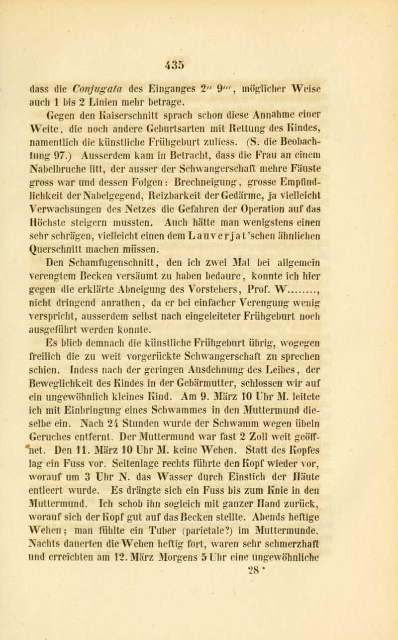 dass die Conjugata des Einganges 2 9', möglicher Weise auch 1 bis 2 Linien mehr betrage. Gegen den Kaiserschnitt sprach schon diese Annahme einer Weite, die noch andere Geburtsarten mit Rettung des Kindes, namentlich die künstliche Frühgehurt zuliess. (S. die Beobach- tung 97.) Ausserdem kam in Betracht, dass die Frau an einem Nabelbruche litt, der ausser der Schwangerschaft mehre Fäuste gross war und dessen Folgen : Brechneigung, grosse Empfind- lichkeit der Nabelgegend, Reizbarkeit der Gedärme, ja vielleicht Verwachsungen des Netzes die Gefahren der Operation auf das Höchste steigern mussten. Auch hätte man wenigstens einen sehr schrägen, vielleicht einen dem L au v e r j a t 'sehen ähnlichen Querschnitt machen müssen. Den Schamfugenschnitt, den ich zwei Mal bei allgemein verengtem Becken versäumt zu haben bedaure, konnte ich hier gegen die erklärte Abneigung des Vorstehers, Prof. W .., nicht dringend anrathen, da er bei einfacher Verengung wenig verspricht, ausserdem selbst nach eingeleiteter Frühgeburt noch ausgeführt werden konnte. Es blieb demnach die künstliche Frühgeburt übrig, wogegen freilich die zu weit vorgerückte Schwangerschaft zu sprechen schien. Indess nach der geringen Ausdehnung des Leibes, der Beweglichkeit des Kindes in der Gebärmutter, schlössen wir auf ein ungewöhnlich kleines Kind. Am 9. März 10 Uhr M. leitete ich mit Einbringung eines Schwammes in den Muttermund die- selbe ein. Nach 24 Stunden wurde der Schwamm wegen Übeln Geruches entfernt. Der Muttermund war fast 2 Zoll weit geöff- net. Den 11. März 10 Uhr M. keine Wehen. Statt des Kopfes lag ein Fuss vor. Seitenlage rechts führte den Kopf wieder vor, worauf um 3 Uhr N. das Wasser durch Einstich der Häute entleert wurde. Es drängte sich ein Fuss bis zum Knie in den Muttermund. Ich schob ihn sogleich mit ganzer Hand zurück, worauf sich der Kopf gut auf das Becken stellte. Abends heftige Wehen; man fühlte ein Tuber (parietale?) im Muttermunde. Nachts dauerten die Wehen heftig fort, waren sehr schmerzhaft und erreichten am 12. März Morgens 5 Uhr eine ungewöhnliche 28*