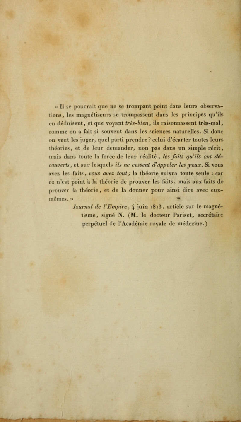 « Il se pourrait que ne se trompant point dans leurs observa- tions, les magnétiseurs se trompassent dans les principes qu'ils en déduisent, et que voyant très-bien, ils raisonnassent très-mal, comme on a fait si souvent dans les sciences naturelles. Si donc on veut les juger, quel parti prendre? celui d'écarter toutes leurs théories, et de leur demander, non pas dans un simple récit, mais dans toute la force de leur réalité, les faits qu'ils ont dé- couverts, et sur lesquels ils ne cessent d'appeler les yeux. Si vous avez les faits, vous avez tout ; la théorie Suivra toute seule : car ce n'est point a la théorie de prouver les faits, mais aux faits de prouver la théorie, et de la donner pour ainsi dire avec eux- mêmes. » *• Journal de l'Empire, \ juin i8i3, article sur le magné- tisme, signé N. (M. le docteur Pariset, secrétaire perpétuel de l'Académie royale de médecine.)