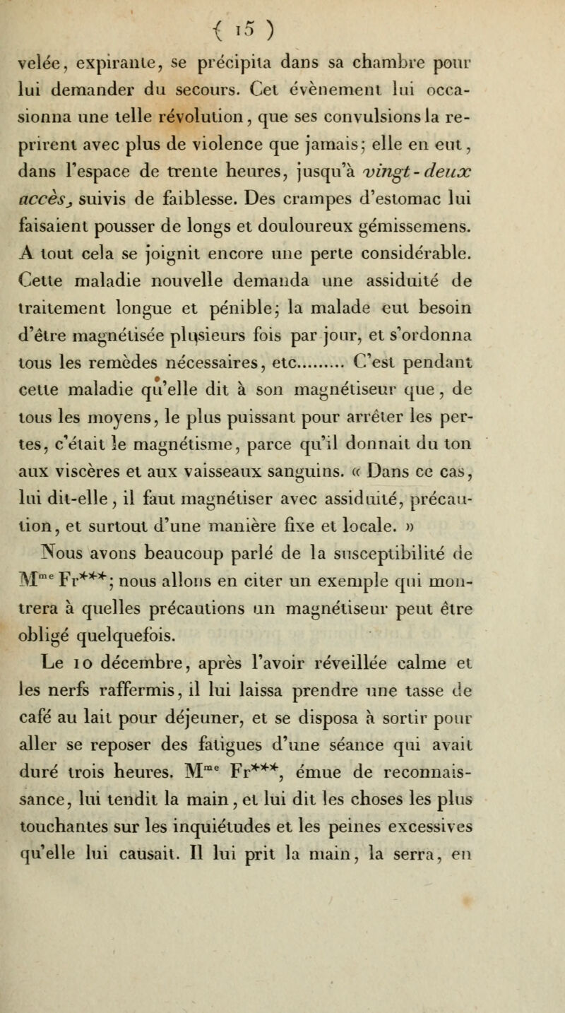 { «5 ) velée, expirante, se précipita dans sa chambre pour lui demander du secours. Cet événement lui occa- sionna une telle révolution, que ses convulsions la re- prirent avec plus de violence que jamais; elle en eut, dans l'espace de trente heures, jusqu'à vingt-deux accèsj suivis de faiblesse. Des crampes d'estomac lui faisaient pousser de longs et douloureux gémissemens. A tout cela se joignit encore une perte considérable. Cette maladie nouvelle demanda une assiduité de traitement longue et pénible\ la malade eut besoin d'être magnétisée plusieurs fois par jour, et s'ordonna tous les remèdes nécessaires, etc C'est pendant cette maladie qu'elle dit à son magnétiseur que, de tous les moyens, le plus puissant pour arrêter les per- tes, c'était îe magnétisme, parce qu'il donnait du ton aux viscères et aux vaisseaux sanguins. « Dans ce cas, lui dit-elle, il faut magnétiser avec assiduité, précau- tion, et surtout d'une manière fixe et locale. » Nous avons beaucoup parlé de la susceptibilité de Mme Fr***^; nous allons en citer un exemple qui mon- trera à quelles précautions un magnétiseur peut être obligé quelquefois. Le 10 décembre, après l'avoir réveillée calme et les nerfs raffermis, il lui laissa prendre une tasse de café au lait pour déjeuner, et se disposa à sortir pour aller se reposer des fatigues d'une séance qui avait duré trois heures. Mme Fr***, émue de reconnais- sance, lui tendit la main, et lui dit les choses les plus touchantes sur les inquiétudes et les peines excessives qu'elle lui causait. Il lui prit la main, la serra, en