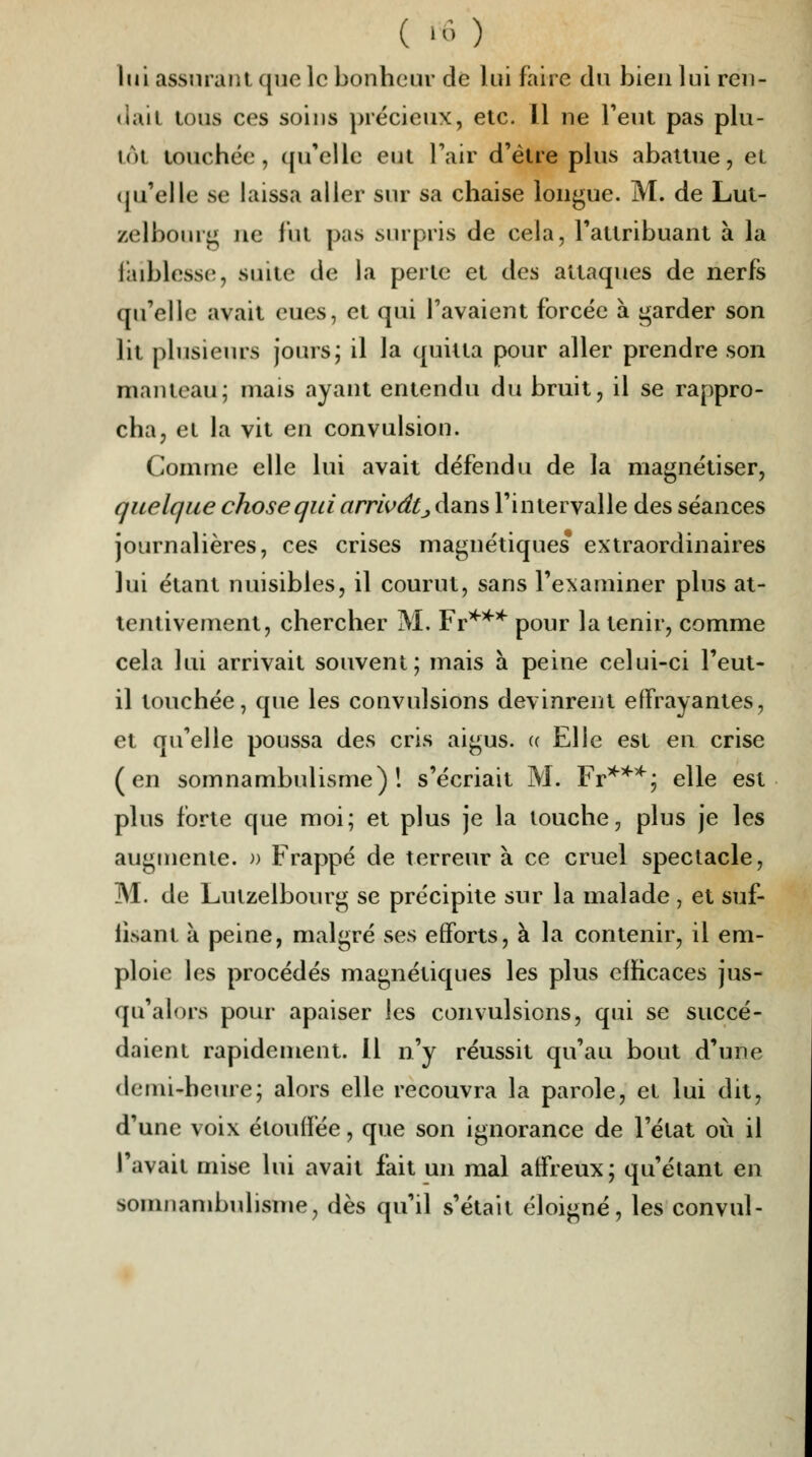 lui assurant ({ue le bonheur de lui faire du bien lui ren- dait tous ces soins précieux, etc. Il ne l'eut pas plu- int touchée, qu'elle eut l'air d'être plus abattue, et qu'elle se laissa aller sur sa chaise longue. M. de Lut- zelbourg ne fut pas surpris de cela, l'attribuant à la faiblesse, suite de la perte et des attaques de nerfs qu'elle avait eues, et qui l'avaient forcée à garder son lit plusieurs jours; il la quitta pour aller prendre son manteau; mais ayant entendu du bruit, il se rappro- cha, et la vit en convulsion. Comme elle lui avait défendu de la magnétiser, quelque chose qui arrivât_, dans l'intervalle des séances journalières, ces crises magnétiques* extraordinaires lui étant nuisibles, il courut, sans l'examiner plus at- tentivement, chercher M. Fr*** pour la tenir, comme cela lui arrivait souvent; mais à peine celui-ci l'eut- il touchée, que les convulsions devinrent effrayantes, et qu'elle poussa des cris aigus. « Elle est en crise (en somnambulisme)! s'écriait M. Fr***; elle est plus forte que moi; et plus je la louche, plus je les augmente. » Frappé de terreur à ce cruel spectacle, M. de Lulzelbourg se précipite sur la malade , et suf- fisant à peine, malgré ses efforts, à la contenir, il em- ploie les procédés magnétiques les plus efficaces jus- qu'alors pour apaiser les convulsions, qui se succé- daient rapidement. Il n'y réussit qu'au bout d'une demi-heure; alors elle recouvra la parole, et lui dit, d'une voix étouffée, que son ignorance de l'état où il l'avait mise lui avait fait un mal affreux; qu'étant en somnambulisme, dès qu'il s'était éloigné, les convul-