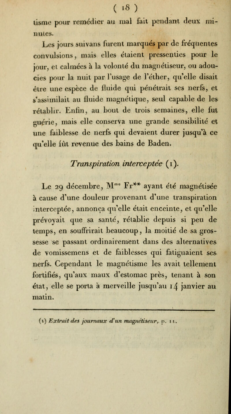 tisme pour remédier au mal fait pendant deux mi- nutes. Les jours suivans furent marqués par de fréquentes convulsions, mais elles étaient pressenties pour le jour, et calmées à la volonté du magnétiseur, ou adou- cies pour la nuit par l'usage de l'éther, qu'elle disait être une espèce de fluide qui pénétrait ses nerfs, et s'assimilait au fluide magnétique, seul capable de les rétablir. Enfin, au bout de trois semaines, elle fut guérie, mais elle conserva une grande sensibilité et une faiblesse de nerfs qui devaient durer jusqu'à ce qu'elle fût revenue des bains de Baden. Transpiration interceptée (i). Le 29 décembre, Mme Fr** ayant été magnétisée à cause d'une douleur provenant d'une transpiration interceptée, annonça qu'elle était enceinte, et qu'elle prévoyait que sa santé, rétablie depuis si peu de temps, en souffrirait beaucoup, la moitié de sa gros- sesse se passant ordinairement dans des alternatives de vomissemens et de faiblesses qui fatiguaient ses nerfs. Cependant le magnétisme les avait tellement fortifiés, qu'aux maux d'estomac près, tenant à son état, elle se porta a merveille jusqu'au 1^ janvier au matin.