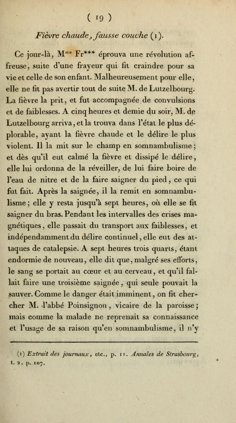 Fièvre chaude _, fausse couche (i). Ce jour-là, Mme Fr*** éprouva une révolution af- freuse, suite d'une frayeur qui fit craindre pour sa vie et celle de son enfant. Mal heureusement pour elle, elle ne fit pas avertir tout de suite M. de Lutzelbourg. La fièvre la prit, et fut accompagnée de convulsions et de faiblesses. A cinq heures et demie du soir, M. de Lutzelbourg arriva, et la trouva dans l'état le plus dé- plorable, ayant la fièvre chaude et le délire le plus violent. Il la mit sur le champ en somnambulisme ; et dès qu'il eut calmé la fièvre et dissipé le délire, elle lui ordonna de la réveiller, de lui faire boire de l'eau de nitre et de la faire saigner du pied, ce qui fut fait. Après la saignée, il la remit en somnambu- lisme ; elle y resta jusqu'à sept heures, où elle se fit saigner du bras. Pendant les intervalles des crises ma- gnétiques, elle passait du transport aux faiblesses, et indépendamment du délire continuel, elle eut des at- taques de catalepsie. A sept heures trois quaris, étant endormie de nouveau, elle dit que, malgré ses efforts, le sang se portait au cœur et au cerveau, et qu'il fal- lait faire une troisième saignée, qui seule pouvait la sauver. Comme le danger était imminent, on fit cher- cher M. l'abbé Poinsignon , vicaire de la paroisse ; mais comme la malade ne renrenait sa connaissance et l'usage de sa raison qu'en somnambulisme, il n'y (i) Extrait des journaux, etc., p. n. Annales de Strasbourg,