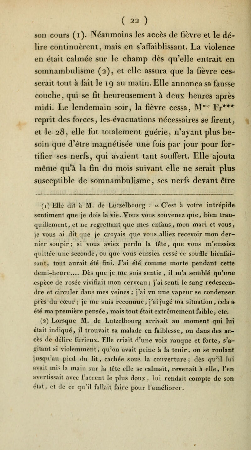 (  ) son cours (i). Néanmoins les accès de fièvre el le dé- lire continuèrent, mais en s'affaiblissant. La violence en élaii calmée sur le champ dès qu'elle entrait en somnambulisme (2), et elle assura que la fièvre ces- serait tout à fait le 19 au matin. Elle annonça sa fausse couche, qui se fit heureusement à deux heures après midi. Le lendemain soir, la fièvre cessa, Mme Fr*** reprit des forces, les évacuations nécessaires se firent, et le 28, elle fut totalement guérie, n'ayant plus be- soin que d'être magnétisée une fois par jour pour for- tifier ses nerfs, qui avaient tant souffert. Elle ajouta même qu'à la fin du mois suivant elle ne serait plus susceptible de somnambulisme, ses nerfs devant être (1) Elle dit a M. de Lutzelbourg : « C'est a votre intrépide sentiment que je dois la vie. Vous vous souvenez que, bien tran- quillement, et ne regrettant que mes enfans, mon mari et vous, je vous ai dit que je croyais que voi;s alliez recevoir mon der- nier soupir; si vous aviez perdu la tête, que vous m'eussiez quittée une seconde, ou que vous eussiez cessé ce souffle bienfai- sant, tout aurait été fini. J'ai été comme morte pendant cette demi-heure.... Dès que je me suis sentie , il m'a semblé qu'une espèce de rosée vivifiait mon cerveau; j'ai senti le sang redescen- dre et circuler dans mes veines ; j'ai vu une vapeur se condenser près du cœur ; je me suis reconnue, j'ai jugé ma situation , cela a été ma première pensée, mais tout était extrêmement faible, etc. (2) Lorsque M. de Lutzelbourg arrivait au moment qui lui était indiqué, il trouvait sa malade en faiblesse, ou dans des ac- cès de délire furirux. Elle criait d'une voix rauque et forte, s'a- t^itant si violemment, qu'on avait peine a la tenir, ou se roulant jusqu'au pied du lit, cachée sous la couverture; dès qu'il lui ;i\.iit ini> la main sur la tête elle se calmait, revenait à elle, l'en avertissait avec l'accent le plus doux., lai rendait compte de son état, et de ce qu'il fallait faire pour 1 améliorer.