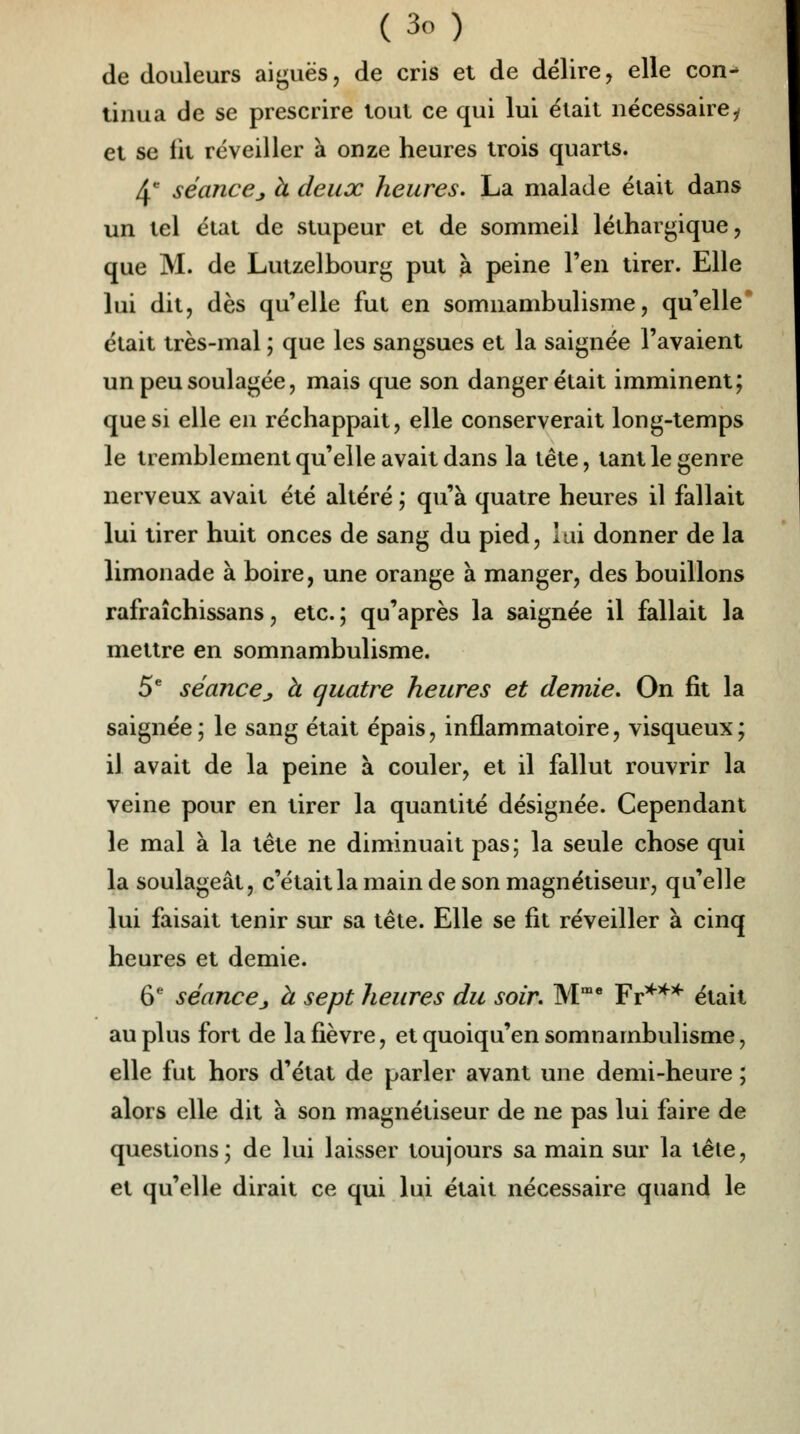 de douleurs aiguës, de cris et de délire, elle con- tinua de se prescrire tout ce qui lui était nécessairei et se lit réveiller à onze heures trois quarts. 4e séancej à deux heures. La malade élait dans un tel état de stupeur et de sommeil léthargique, que M. de Lutzelbourg put à peine l'en tirer. Elle lui dit, dès quelle fut en somnambulisme, qu'elle élait très-mal ; que les sangsues et la saignée l'avaient un peu soulagée, mais que son danger était imminent; que si elle en réchappait, elle conserverait long-temps le tremblement qu'elle avait dans la tête, tant le genre nerveux avait été altéré ; qu'à quatre heures il fallait lui tirer huit onces de sang du pied, lui donner de la limonade à boire, une orange à manger, des bouillons rafraîchissans, etc.; qu'après la saignée il fallait la mettre en somnambulisme. 5e séance_, à quatre heures et demie. On fit la saignée; le sang était épais, inflammatoire, visqueux; il avait de la peine à couler, et il fallut rouvrir la veine pour en tirer la quantité désignée. Cependant le mal à la tête ne diminuait pas; la seule chose qui la soulageât, c'était la main de son magnétiseur, qu'elle lui faisait tenir sur sa tête. Elle se fit réveiller à cinq heures et demie. 6e séance j à sept heures du soir. Mme Fr*** était au plus fort de la fièvre, et quoiqu'on somnambulisme, elle fut hors d'état de parler avant une demi-heure ; alors elle dit à son magnétiseur de ne pas lui faire de questions; de lui laisser toujours sa main sur la tête, et qu'elle dirait ce qui lui était nécessaire quand le