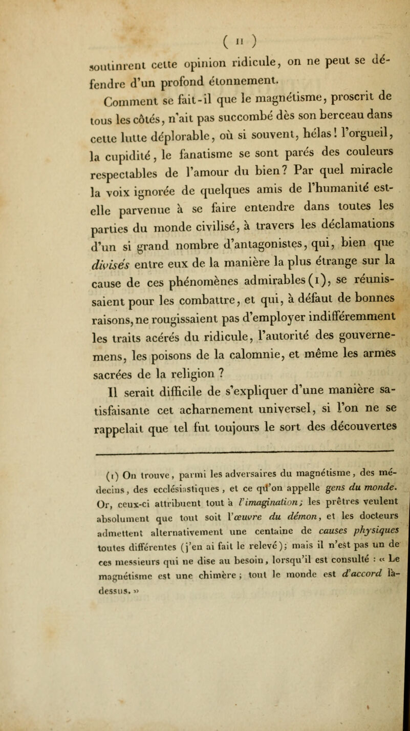 (« ) soutinrent celte opinion ridicule, on ne peut se dé- fendre d'un profond élonnement. Comment se fait-il que le magnétisme, proscrit de tous les côtés, n'ait pas succombé dès son berceau dans cette lutte déplorable, où si souvent, bêlas! l'orgueil, la cupidité, le fanatisme se sont parés des couleurs respectables de l'amour du bien? Par quel miracle la voix ignorée de quelques amis de l'humanité est- elle parvenue à se faire entendre dans toutes les parties du monde civilisé, à travers les déclamations d'un si grand nombre d'antagonistes, qui, bien que divisés entre eux de la manière la plus étrange sur la cause de ces phénomènes admirables (i), se réunis- saient pour les combattre, et qui, à défaut de bonnes raisons, ne rougissaient pas d'employer indifféremment les traits acérés du ridicule, l'autorité des gouverne- mens, les poisons de la calomnie, et même les armes sacrées de la religion ? Il serait difficile de s'expliquer d'une manière sa- tisfaisante cet acharnement universel, si l'on ne se rappelait que tel fut toujours le sort des découvertes (i) On Irouve, parmi les adversaires du magnétisme, des mé- decins, des ecclésiastiques , et ce qu'on appelle gens du monde. Or, ceux-ci attribuent tout a l'imagination; les prêtres veulent absolument que tout soit Y œuvre du démon, et les docteurs admettent alternativement une centaine de causes physiques toutes différentes (j'en ai fait le relevé); mais il n'est pas un de ces messieurs qui ne dise au besoin, lorsqu'il est consulté : « Le magnétisme est une chimère ; tout le monde est d'accord ià- dessus. »