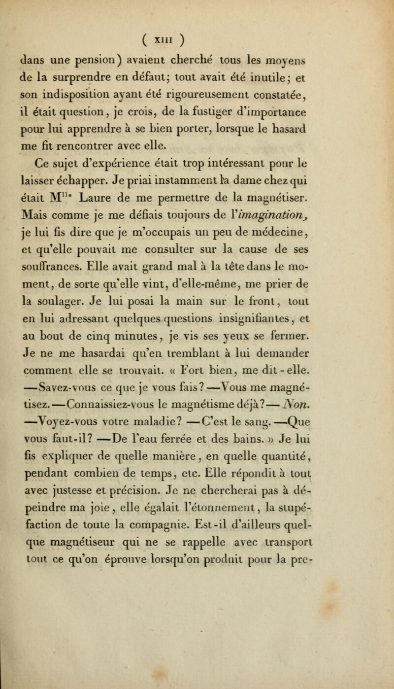 ( *' ) dans une pension) avaient cherché tous les moyens de la surprendre en défaut ; tout avait été inutile; et son indisposition ayant été rigoureusement constatée, il était question, je crois, de la fustiger d'importance pour lui apprendre à se bien porter, lorsque le hasard me fit rencontrer avec elle. Ce sujet d'expérience était trop intéressant pour le laisser échapper. Je priai instamment la dame chez qui était Mlle Laure de me permettre de la magnétiser. Mais comme je me défiais toujours de Y imagination, je lui fis dire que je m'occupais un peu de médecine, et qu'elle pouvait me consulter sur la cause de ses souffrances. Elle avait grand mal à la tête dans le mo- ment, de sorte qu'elle vint, d'elle-même, me prier de la soulager. Je lui posai la main sur le iront, tout en lui adressant quelques questions insignifiantes, et au bout de cinq minutes, je vis ses yeux se fermer. Je ne me hasardai qu'en tremblant à lui demander comment elle se trouvait. « Fort bien, me dit - elle. —Savez-vous ce que je vous fais? —lous me magné- tisez.—Connaissiez-vous le magnétisme déjà?—Non* —Voyez-vous votre maladie? —C'est le sang.—Que vous faut-il? —De l'eau ferrée et des bains. » Je lui fis expliquer de quelle manière, en quelle quantité, pendant combien de temps, etc. Elle répondit à tout avec justesse et précision. Je ne chercherai pas à dé- peindre ma joie, elle égalait l'étonnement, la stupé- faction de toute la compagnie. Est-il d'ailleurs quel- que magnétiseur qui ne se rappelle avec transport tout ce qu'on éprouve lorsqu'on produit pour la pre-