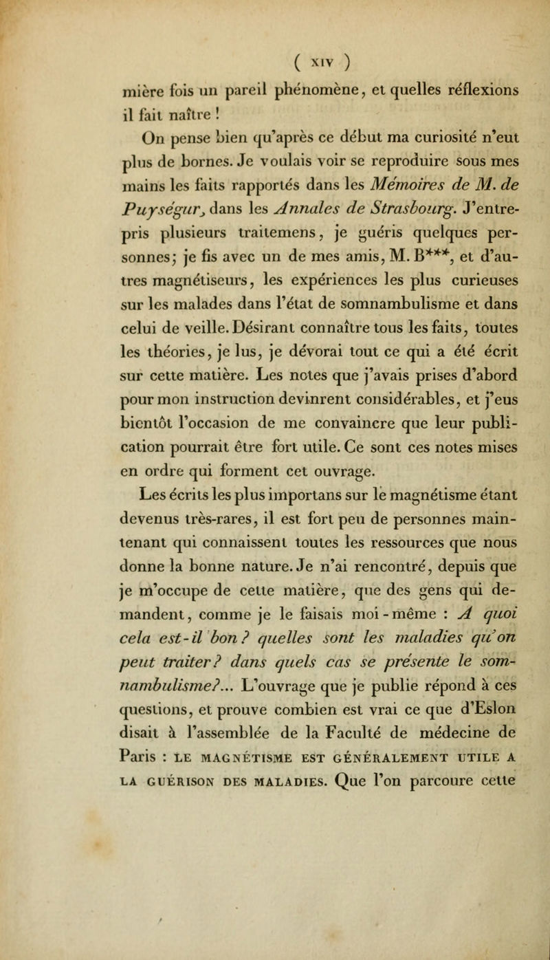 mière fois un pareil phénomène, et quelles réflexions il fait naître î On pense bien qu'après ce début ma curiosité n'eut plus de bornes. Je voulais voir se reproduire sous mes mains les faits rapportés dans les Mémoires de M. de Puységur., dans les Annales de Strasbourg. J'entre- pris plusieurs traitemens, je guéris quelques per- sonnes; je fis avec un de mes amis, M. B***, et d'au- tres magnétiseurs, les expériences les plus curieuses sur les malades dans l'état de somnambulisme et dans celui de veille. Désirant connaître tous les faits, toutes les théories, je lus, je dévorai tout ce qui a été écrit sur cette matière. Les notes que j'avais prises d'abord pour mon instruction devinrent considérables, et j'eus bientôt l'occasion de me convaincre que leur publi- cation pourrait être fort utile. Ce sont ces notes mises en ordre qui forment cet ouvrage. Les écrits les plus importans sur le magnétisme étant devenus très-rares, il est fort peu de personnes main- tenant qui connaissent toutes les ressources que nous donne la bonne nature. Je n'ai rencontré, depuis que je m'occupe de cette matière, que des gens qui de- mandent , comme je le faisais moi - même : A quoi cela est-il bon? quelles sont les maladies quon peut traiter? dans quels cas se présente le som- nambulisme?... L'ouvrage que je publie répond à ces questions, et prouve combien est vrai ce que d'Eslon disait à l'assemblée de la Faculté de médecine de Paris : le magnétisme est généralement utile a la guérison des maladies. Que l'on parcoure cette