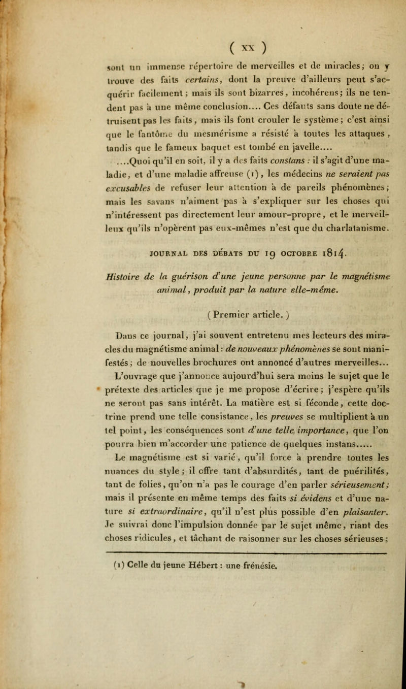 vmt an immense répertoire de merveilles et de miracles; on y n ouvc des faits certains, dont la preuve d'ailleurs peut s'ac- quérir facilement; mais ils sont bizarres, incohérens; ils ne ten- dent pas a une même conclusion.... Ces défauts sans doute ne dé- truisent pas les faits, mais ils font crouler le système; c'est ainsi que le fantôme du încsmérismc a résisté a toutes les attaques , tandis que le fameux baquet est tombé en javelle.... ....Quoi qu'il en soit, il y a rtes faits constans : il s'agit d'une ma- ladie, et d'une maladie affreuse (i), les médecins ne seraient pas ( ïiusables de refuser leur attention a de pareils phénomènes; mais les savans n'aiment pas a s'expliquer sur les choses qui n'intéressent pas directement leur amour-propre, et le merveil- leux qu'ils n'opèrent pas eux-mêmes n'est que du charlatanisme. JOURNAL DES DEBATS DU 19 OCTOBEE l8l4- Histoire de la guérison d'une jeune personne par le magnétisme animal, produit par la nature elle-même. ( Premier article, j Dans ce journal, j'ai souvent entretenu mes lecteurs des mira- cles du magnétisme animal : de nouveaux phénomènes se sont mani- festés ; de nouvelles brochures ont annoncé d'autres merveilles... L'ouvrage que j'annonce aujourd'hui sera moins le sujet que le prétexte des articles que je me propose d'écrire; j'espère qu'ils ne seront pas sans intérêt. La matière est si féconde, cette doc- trine prend une telle consistance, les preuves se multiplient a un tel point, les conséquences sont d'une telle, importance, que l'on pourra bien m'accorder une patience de quelques instans Le magnétisme est si varié , qu'il force à prendre toutes les nuances du style; il offre tant d'absurdités, tant de puérilités, tant de folies, qu'on na pas le courage d'en parler sérieusement ; mais il présente en même temps des faits si évidens et d'une na- ture si extraordinaire, qu'il n'est plus possible d'en plaisanter. Je suivrai donc l'impulsion donnée par îe sujet même, riant des choses ridicules, et tâchant de raisonner sur les choses sérieuses; (1) Celle du jeune Hébert : une frénésie.