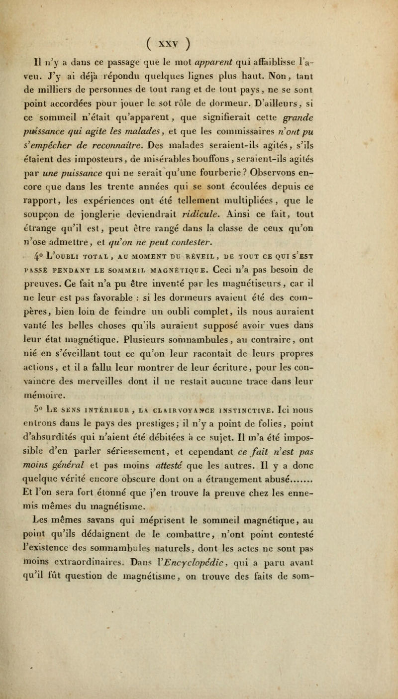 Il n'y a dans ce passage que le mot apparent qui affaiblisse la veu. J'y ai déjà répondu quelques lignes plus haut. Non, tant de milliers de personnes de tout rang et de tout pays, ne se sont point accordées pour jouer le sot rôle de dormeur. D'ailleurs, si ce sommeil n'était qu'apparent, que signifierait cette grande puissance qui agite les malades, et que les commissaires n'ont pu s'empêcher de reconnaître. Des malades seraient-ils agités, s'ils étaient des imposteurs, de misérables bouffons , seraient-ils agités par une puissance qui ne serait qu'une fourberie? Observons en- core crue dans les trente années qui se sont écoulées depuis ce rapport, les expériences ont été tellement multipliées, que le soupçon de jonglerie deviendrait ridicule. Ainsi ce fait, tout étrange qu'il est, peut être rangé dans la classe de ceux qu'on n'ose admettre, et quon ne peut contester. 4° L'oubli total, au moment du réveil, de tout ce qui s'est i'assé pendant le sommeil MAGNÉTIQUE. Ceci n'a pas besoin de preuves. Ce fait n'a pu être inventé par les magnétiseurs, car il ne leur est pas favorable : si les dormeurs avaient été des com- pères, bien loin de feindre un oubli complet, ils nous auraient vanté les belles choses qu'ils auraient supposé avoir vues dans leur état magnétique. Plusieurs somnambules, au contraire, ont nié en s'éveillant tout ce qu'on leur racontait de leurs propres actions, et il a fallu leur montrer de leur écriture, pour les con- vaincre des merveilles dont il ne restait aucune trace dans leur mémoire. 5° Le sens intérieur , la clairvoyance instinctive. Ici nous entrons dans le pays des prestiges; il n'y a point de folies, point d'absurdités qui n'aient été débitées à ce sujet. Il m'a été impos- sible d'en parler sérieusement, et cependant ce fait n'est pas moins général et pas moins attesté que les autres. Il y a donc quelque vérité encore obscure dont on a étrangement abusé Et l'on sera fort étonné que j'en trouve la preuve chez les enne- mis mêmes du magnétisme. Les mêmes savans qui méprisent le sommeil magnétique, au point qu'ils dédaignent de le combattre, n'ont point contesté l'existence des somnambules naturels, dont les actes ne sont pas moins extraordinaires. Dans Y Encyclopédie, qui a paru avant qu'il fût question de magnétisme, on trouve des faits de som-