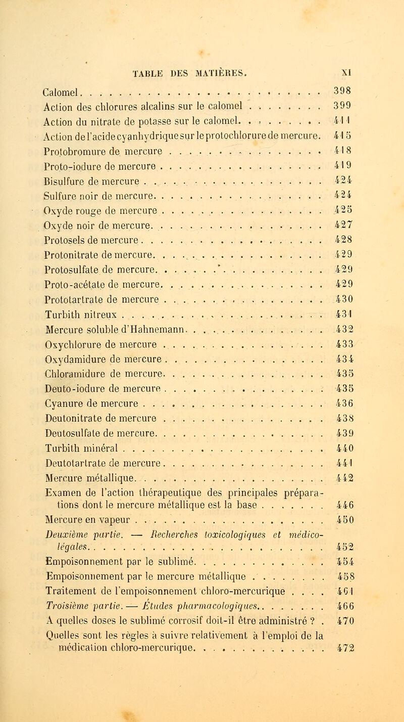 Calomel 398 Action des chlorures alcalins sur le calomel 399 Action du nitrate de potasse sur le calomel. . > 411 Action de l'acide cyanhydrique sur le protochlorure de mercure. 415 Protobromure de mercure 41 8 Proto-iodure de mercure 419 Bisulfure de mercure 424 Sulfure noir de mercure 424 Oxyde rouge de mercure . . . . 425 Oxyde noir de mercure 427 Protosels de mercure 428 Protonitrate de mercure. 429 Protosulfate de mercure. ......* 429 Proto-acétate de mercure. 429 Prototartrate de mercure 430 Turbith nitreux 431 Mercure soluble d'Hahnemann. . . 432 Oxychlorure de mercure 433 Oxydamidure de mercure 434 Chloramidure de mercure 435 Deuto-iodure de mercure 435 Cyanure de mercure 436 Deutonitrate de mercure 438 Deutosulfate de mercure 439 Turbith minéral 440 Deutotarlrate de mercure 441 Mercure métallique 442 Examen de l'action thérapeutique des principales prépara- tions dont le mercure métallique est la base 446 Mercure en vapeur . 450 Deuxième partie. — Recherches toxicologiques et médico- légales 452 Empoisonnement par le sublimé 454 Empoisonnement par le mercure métallique 458 Traitement de l'empoisonnement chloro-mercurique .... 401 Troisième partie. — Eludes pharmacologiques . 466 A quelles doses le sublimé corrosif doit-il être administré ? . 470 Quelles sont les règles à suivre relativement à l'emploi de la médication chloro-mercurique 472