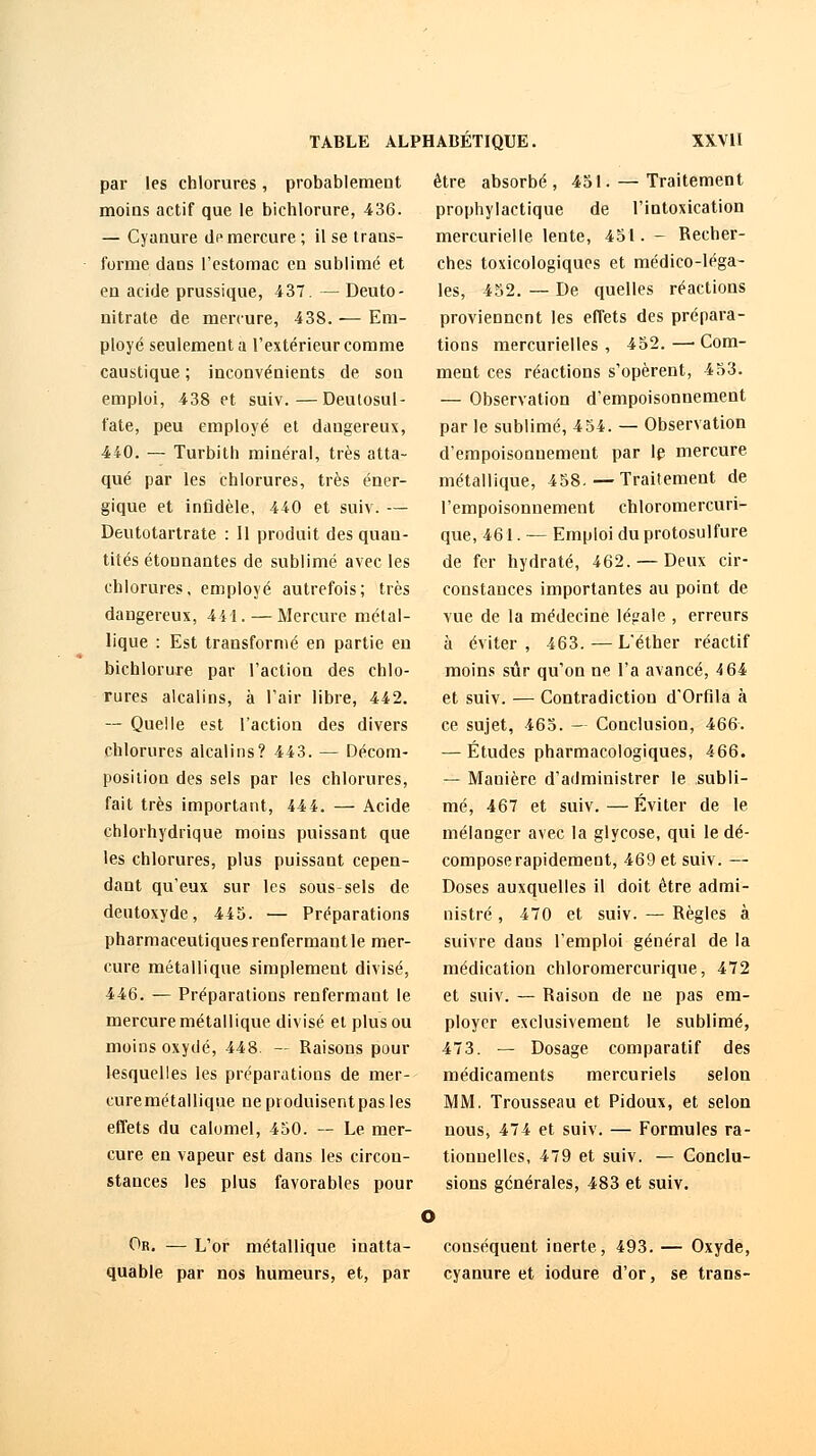 par les chlorures, probablement moins actif que le bichlorure, 436. — Cyanure de mercure ; il se trans- forme dans l'estomac en sublimé et en acide prussique, 437. — Deuto- nitrate de mercure, 438. — Em- ployé seulement a l'extérieur comme caustique ; inconvénients de son emploi, 438 et suiv.—Deutosul- fate, peu employé et dangereux, 440. — Turbith minéral, très atta- qué par les chlorures, très éner- gique et infidèle, 440 et suiv. — Deutotartrate : Il produit des quan- tités étonnantes de sublimé avec les chlorures, employé autrefois; très dangereux, 441. — Mercure métal- lique : Est transformé en partie en bichlorure par l'action des chlo- rures alcalins, à l'air libre, 442. — Quelle est l'action des divers chlorures alcalins? 443. — Décom- position des sels par les chlorures, fait très important, 444. — Acide chlorhydrique moins puissant que les chlorures, plus puissant cepen- dant qu'eux sur les sous sels de deutoxyde, 445. — Préparations pharmaceutiques renfermant le mer- cure métallique simplement divisé, 446. — Préparations renfermant le mercure métallique divisé et plus ou moins oxydé, 448. — Raisons pour lesquelles les préparations de mer- curemétallique ne produisent pas les effets du calomel, 450. — Le mer- cure en vapeur est dans les circon- stances les plus favorables pour être absorbé, 451. — Traitement prophylactique de l'intoxication mercurielle lente, 451. - Recher- ches toxicologiques et médico-léga- les, 452. — De quelles réactions proviennent les effets des prépara- tions mercurielles , 452. —■ Com- ment ces réactions s'opèrent, 453. — Observation d'empoisonnement par le sublimé, 454. — Observation d'empoisonnement par le mercure métallique, 458. — Traitement de l'empoisonnement chloromercuri- que, 461. — Emploi du protosulfure de fer hydraté, 462. — Deux cir- constances importantes au point de vue de la médecine légale , erreurs à éviter , 463. — L'éther réactif moins sûr qu'on ne l'a avancé, 4 64 et suiv. — Contradiction d'Orfila à ce sujet, 465. — Conclusion, 466. — Études pharmacologiques, 466. — Manière d'administrer le subli- mé, 467 et suiv. — Éviter de le mélanger avec la glycose, qui le dé- compose rapidement, 469 et suiv. — Doses auxquelles il doit être admi- nistré , 470 et suiv. — Règles à suivre dans l'emploi général de la médication chloromercurique, 472 et suiv. — Raison de ne pas em- ployer exclusivement le sublimé, 473. — Dosage comparatif des médicaments mercuriels selon MM. Trousseau et Pidoux, et selon nous, 474 et suiv. — Formules ra- tionnelles, 479 et suiv. — Conclu- sions générales, 483 et suiv. Or. — L'or métallique inatta- quable par nos humeurs, et, par conséquent inerte, 493. — Oxyde, cyanure et iodure d'or, se trans-