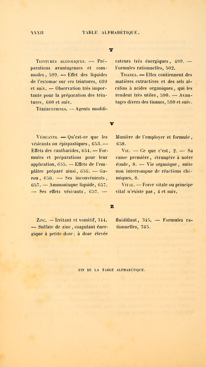 Teintures alcooliques. ■— Pré- parations avantageuses et com- modes, 599. — Effet des liquides de l'eslomae sur ces teintures, 600 et suiv. — Observation très impor- tante pour la préparation des tein- tures, 600 et suiv. Térébenthines. — Agents modifi- cateurs très énergiques, 499. — Formules rationnelles, 502. Tisanes. — Elles contiennent des matières extractives et des sels al- calins à acides organiques, qui les rendent très utiles, 590. — Avan- tages divers des tisanes, 590 et suiv. Vésicants. — Qu'est-ce que les vésicants ou épispastiques , 653.— Effets des cantbarides, 654. — For- mules et préparations pour leur application, 655. — Effets de l'em- plâtre préparé ainsi, 656. —Ga- rou, 656. —■ Ses inconvénients , 657. — Ammoniaque liquide, 657. — Ses effets vésicants, 657. — Manière de l'employer et formule , 658. Vie. — Ce que c'est, 2. — Sa cause première, étrangère à notre étude, 8. — Vie organique, suite non interrompue de réactions chi- miques, 8. Vital. —Force vitale ou principe vital n'existe pas, 4 et suiv. Zinc. — Irritant et vomitif, 344. fluidifiant, 345. — Sulfate de zinc, coagulant éner- tionnelles, 345. çique à petite dose ; à dose élevée Formules ra- FIN DE LA TABLE ALPHABETIQUE.