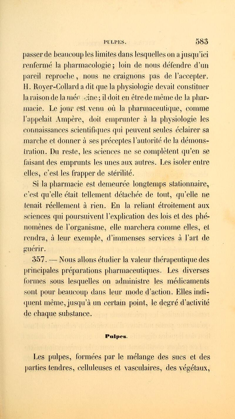 passer de beaucoup les limites dans lesquelles on a jusqu'ici renfermé la pharmacologie ; loin de nous défendre d'un pareil reproche, nous ne craignons pas de l'accepter. H. Royer-Collard a dit que la physiologie devait constituer la raison de la méc. oine ; il doit en être de même de la phar- macie. Le jour est.venu où la pharmaceutique, comme l'appelait Ampère, doit emprunter à la physiologie les connaissances scientifiques qui peuvent seules éclairer sa marche et donner à ses préceptes l'autorité de la démons- tration. Du reste, les sciences ne se complètent qu'en se faisant des emprunts les unes aux autres. Les isoler entre elles, c'est les frapper de stérilité. Si la pharmacie est demeurée longtemps stationnaire, c'est qu'elle était tellement détachée de tout, qu'elle ne tenait réellement à rien. En la reliant étroitement aux sciences qui poursuivent l'explication des lois et des phé- nomènes de l'organisme, elle marchera comme elles, et rendra, à leur exemple, d'immenses services à l'art de guérir. 357. — Nous allons étudier la valeur thérapeutique des principales préparations pharmaceutiques. Les diverses formes sous lesquelles on administre les médicaments sont pour beaucoup dans leur mode d'action. Elles indi- quent même, jusqu'à un certain point, le degré d'activité de chaque substance. Pulpes. Les pulpes, formées par le mélange des sucs et des parties tendres, celluleuses et vasculaires, des végétaux,