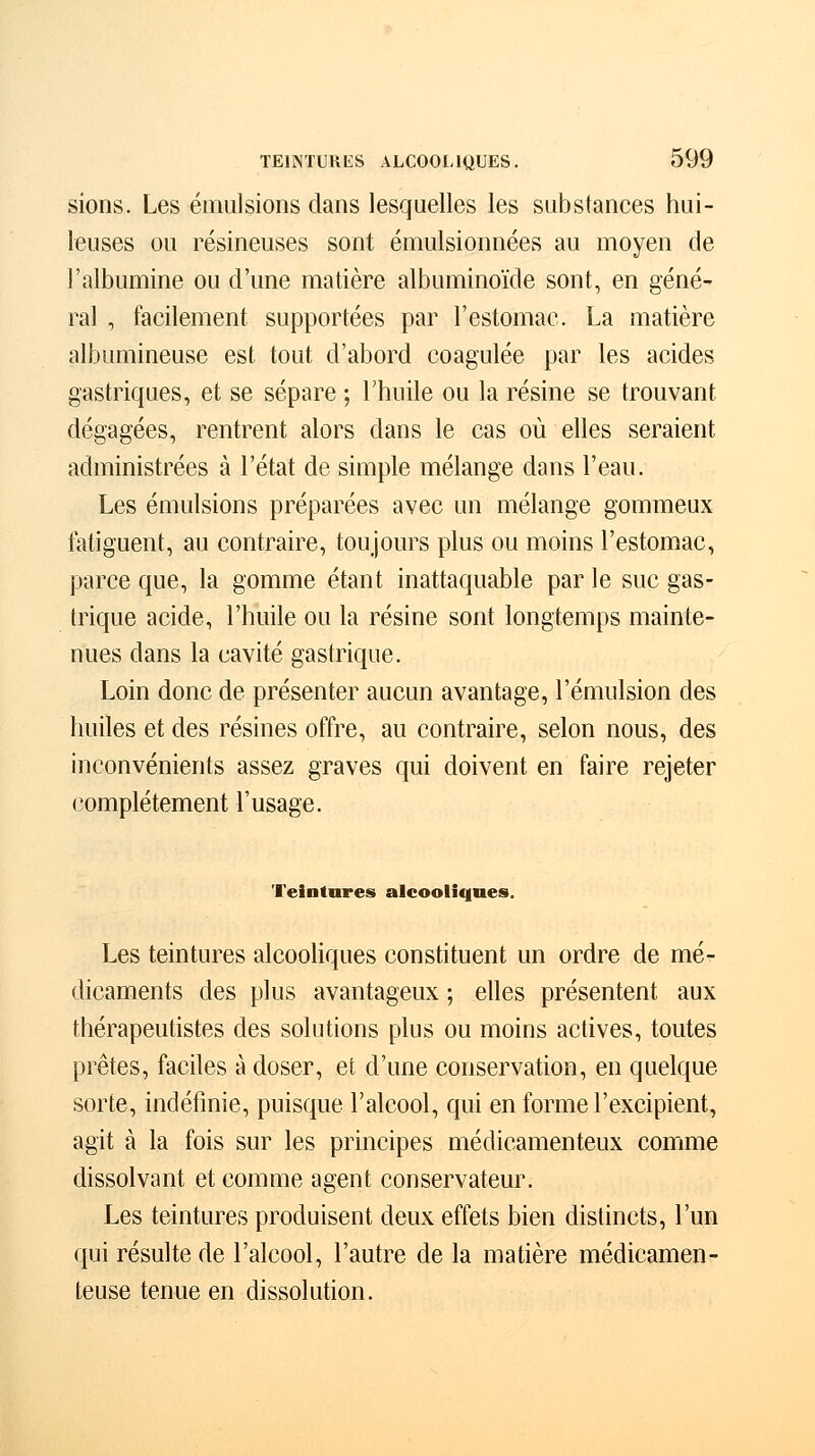 sions. Les émulsions dans lesquelles les substances hui- leuses ou résineuses sont émulsionnées au moyen de l'albumine ou d'une matière albuminoïde sont, en géné- ral , facilement supportées par l'estomac. La matière albumineuse est tout d'abord coagulée par les acides gastriques, et se sépare ; l'huile ou la résine se trouvant dégagées, rentrent alors dans le cas où elles seraient administrées à l'état de simple mélange dans l'eau. Les émulsions préparées avec un mélange gommeux fatiguent, au contraire, toujours plus ou moins l'estomac, parce que, la gomme étant inattaquable par le suc gas- trique acide, l'huile ou la résine sont longtemps mainte- nues dans la cavité gastrique. Loin donc de présenter aucun avantage, l'émulsion des huiles et des résines offre, au contraire, selon nous, des inconvénients assez graves qui doivent en faire rejeter complètement l'usage. Teintures alcooliques. Les teintures alcooliques constituent un ordre de mé- dicaments des plus avantageux ; elles présentent aux thérapeutistes des solutions plus ou moins actives, toutes prêtes, faciles à doser, et d'une conservation, en quelque sorte, indéfinie, puisque l'alcool, qui en forme l'excipient, agit à la fois sur les principes médicamenteux comme dissolvant et comme agent conservateur. Les teintures produisent deux effets bien distincts, l'un qui résulte de l'alcool, l'autre de la matière médicamen- teuse tenue en dissolution.