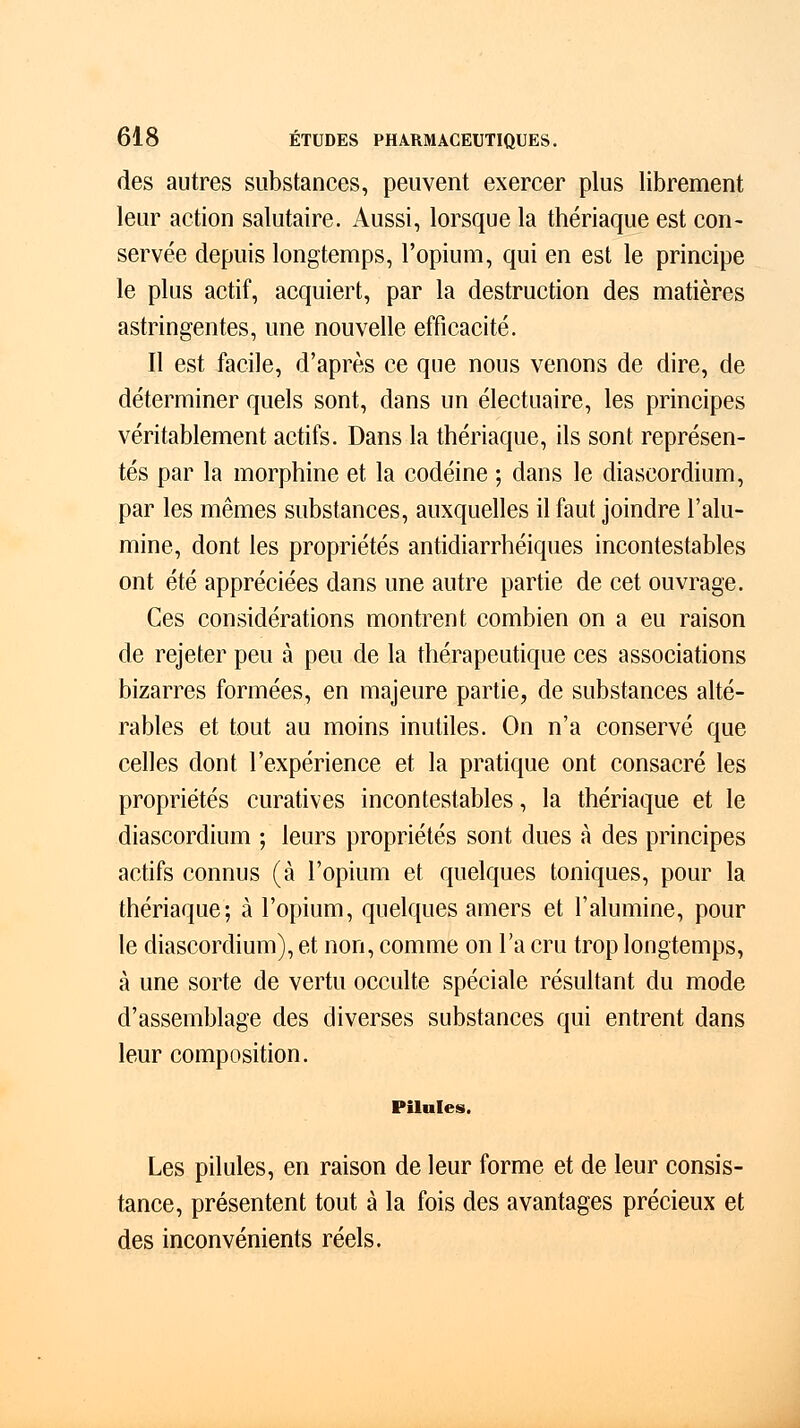 des autres substances, peuvent exercer plus librement leur action salutaire. Aussi, lorsque la thériaque est con- servée depuis longtemps, l'opium, qui en est le principe le plus actif, acquiert, par la destruction des matières astringentes, une nouvelle efficacité. Il est facile, d'après ce que nous venons de dire, de déterminer quels sont, dans un électuaire, les principes véritablement actifs. Dans la thériaque, ils sont représen- tés par la morphine et la codéine ; dans le diascordium, par les mêmes substances, auxquelles il faut joindre l'alu- mine, dont les propriétés antidiarrhéiques incontestables ont été appréciées dans une autre partie de cet ouvrage. Ces considérations montrent combien on a eu raison de rejeter peu à peu de la thérapeutique ces associations bizarres formées, en majeure partie, de substances alté- rables et tout au moins inutiles. On n'a conservé que celles dont l'expérience et la pratique ont consacré les propriétés curatives incontestables, la thériaque et le diascordium ; leurs propriétés sont dues à des principes actifs connus (à l'opium et quelques toniques, pour la thériaque; à l'opium, quelques amers et l'alumine, pour le diascordium), et non, comme on l'a cru trop longtemps, à une sorte de vertu occulte spéciale résultant du mode d'assemblage des diverses substances qui entrent dans leur composition. Pilules. Les pilules, en raison de leur forme et de leur consis- tance, présentent tout à la fois des avantages précieux et des inconvénients réels.